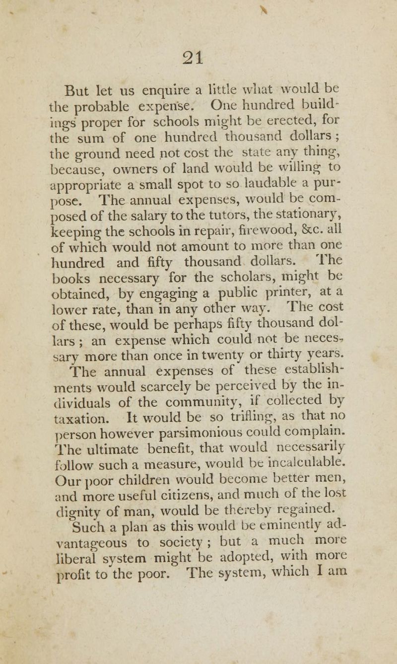 But let us enquire a little what would be the probable expense. One hundred build- ings proper for schools might be erected, for the sum of one hundred thousand dollars ; the ground need not cost the state any thing, because, owners of land would be willing to appropriate a small spot to so laudable a pur- pose. The annual expenses, would be com- posed of the salary to the tutors, the stationary, keeping the schools in repair, firewood, &c. all of which would not amount to more than one hundred and fifty thousand dollars. The books necessary for the scholars, might be obtained, by engaging a public printer, at a lower rate, than in any other way. The cost of these, would be perhaps fifty thousand dol- lars ; an expense which could not be neces-, sary more than once in twenty or thirty years. The annual expenses of these establish- ments would scarcely be perceived by the in- dividuals of the community, if collected by taxation. It would be so trifling, as that no person however parsimonious could complain. The ultimate benefit, that would necessarily follow such a measure, would be incalculable. Our poor children would become better men, and more useful citizens, and much of the lost dignity of man, would be thereby regained. Such a plan as this would be eminently ad- vantageous to society ; but a much more liberal system might be adopted, with more profit to the poor. The system, which I am