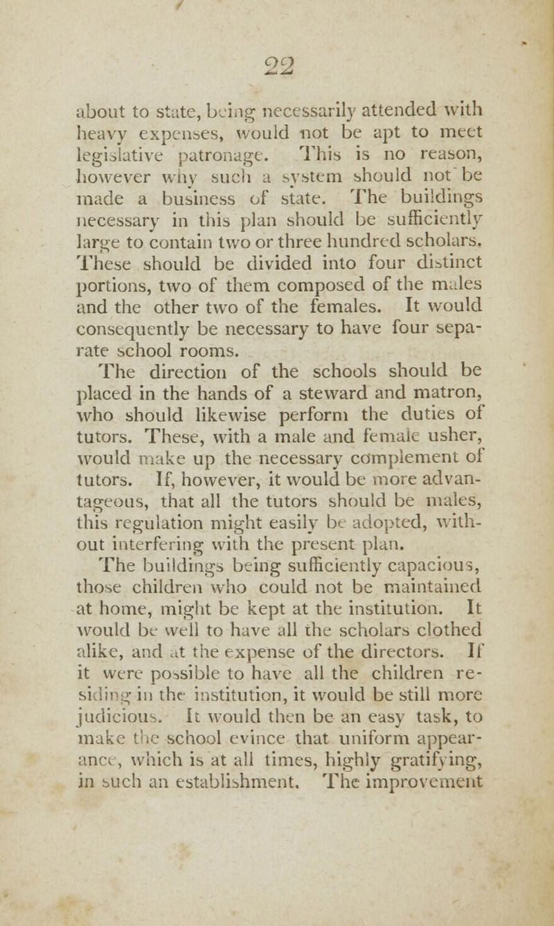 about to state, being necessarily attended with heavy expenses, would not be apt to meet legislative patronage. This is no reason, however why such a system should not be made a business of state. The buildings necessary in this plan should be sufficiently large to contain two or three hundred scholars. These should be divided into four distinct portions, two of them composed of the males and the other two of the females. It would consequently be necessary to have four sepa- rate school rooms. The direction of the schools should be placed in the hands of a steward and matron, who should likewise perform the duties of tutors. These, with a male and female usher, would make up the necessary complement of tutors. If, however, it would be more advan- tageous, that all the tutors should be males, this regulation might easily be adopted, with- out interfering with the present plan. The buildings being sufficiently capacious, those children who could not be maintained at home, might be kept at the institution. It would be well to have all the scholars clothed alike, and at the expense of the directors. If it were possible to have all the children re- g in the institution, it would be still more judicious. It would then be an easy task, to make the school evince that uniform appear- ance, which is at all times, highly gratifying, in such an establishment. The improvement
