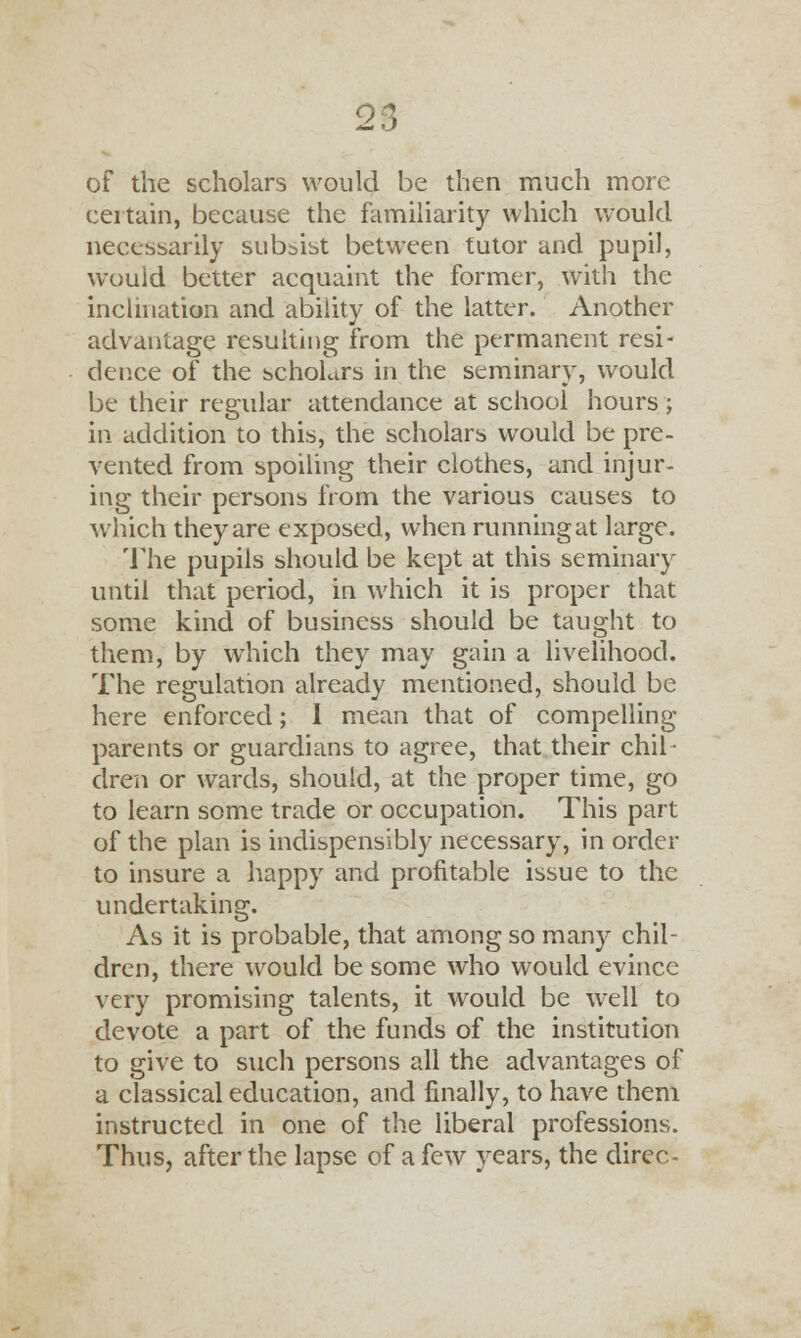 of the scholars would be then much more certain, because the familiarity which would necessarily subsist between tutor and pupil, would better acquaint the former, with the inclination and ability of the latter. Another advantage resulting from the permanent resi- dence of the scholars in the seminary, would be their regular attendance at school hours ; in addition to this, the scholars would be pre- vented from spoiling their clothes, and injur- ing their persons from the various causes to which theyare exposed, when runningat large. The pupils should be kept at this seminary until that period, in which it is proper that some kind of business should be taught to them, by which they may gain a livelihood. The regulation already mentioned, should be here enforced; I mean that of compelling parents or guardians to agree, that their chil- dren or wards, should, at the proper time, go to learn some trade or occupation. This part of the plan is indispensibly necessary, in order to insure a happy and profitable issue to the undertaking. As it is probable, that among so many chil- dren, there would be some who would evince very promising talents, it would be well to devote a part of the funds of the institution to give to such persons all the advantages of a classical education, and finally, to have them instructed in one of the liberal professions. Thus, after the lapse of a few years, the direc-