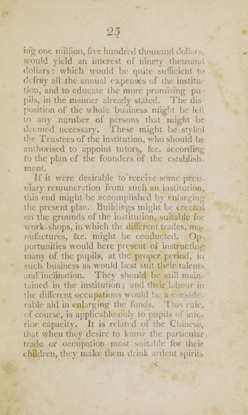 ing one million, five hundred thousand dollars, would yield an interest of ninety thousand dollars: which would be quite sufficient to defray all the annual expenses of the institu- tion, and to educate the more promising pu - pils, in the manner already stated. The dis- position of the whole business might be left to any number of persons that might be deemed necessary. These might be styled the Trustees of the institution, who should be authorised to appoint tutors, &e. according to the plan of the founders of the establish- ment. If it were desirable to receive some pecu- niary remuneration from such an institution, this end might be accomplished by - . the present plan. Buildings might be erected on the grounds of the institution, suitable for work-shops, in which the different trades, ma- nufactures, &c. might be conducted. Op- portunities would here present of instructing many of the pupils, at the proper period, in such business as would best suit their talents and inclination. They should be still main- tained in the institution; and their.labour in the different occupations would 1 rable aid in enlarging the funds. This rule, of course, is applicable only to pupils rior capacity. It is related of the Chinese, that when they desire to know the particular trade or occupation most suitable for their children, they make them drink ardent spirits c