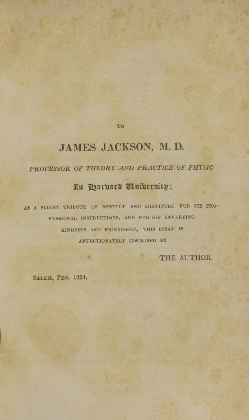 TO JAMES JACKSON, M. D. PROFESSOR OF THEORY AND PRACTICE OF PHYSIC AS A SLIGHT TRIBUTE OF RESPECT AND GRATITUDE FOR HIS PRO- FESSIONAL INSTRUCTIONS, AND FOR HIS UNVARYING KINDNESS AND FRIENDSHIP, THIS ESSAV IS AFFECTIONATELY INSCRIBED BY THE AUTHOR. Salem, Feb. 1824.