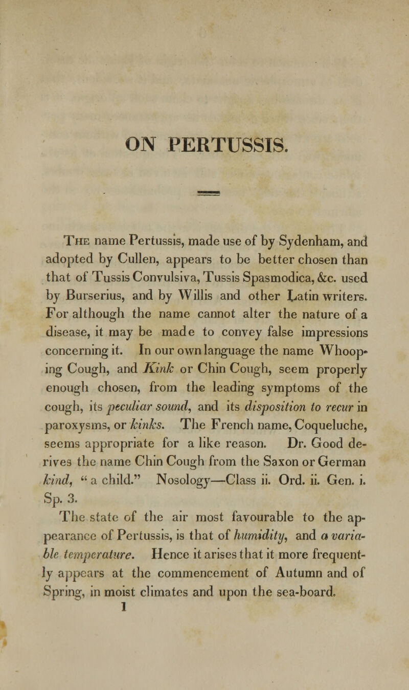 ON PERTUSSIS. The name Pertussis, made use of by Sydenham, and adopted by Cullen, appears to be better chosen than that of Tussis Convulsiva, Tussis Spasmodica, &c. used by Burserius, and by Willis and other Latin writers. For although the name cannot alter the nature of a disease, it may be made to convey false impressions concerning it. In our own language the name Whoop- ing Cough, and Kink or Chin Cough, seem properly enough chosen, from the leading symptoms of the cough, its peculiar sound, and its disposition to recur in paroxysms, or kinks. The French name, Coqueluche, seems appropriate for a like reason. Dr. Good de- rives the name Chin Cough from the Saxon or German kind, a child. Nosology—Class ii. Ord. ii. Gen. i. Sp. 3. The state of the air most favourable to the ap- pearance of Pertussis, is that of humidity, and a varia- ble temperature. Hence it arises that it more frequent- ly appears at the commencement of Autumn and of Spring, in moist climates and upon the sea-board.