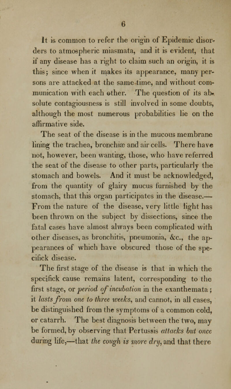 It is common to refer the origin of Epidemic disor- ders to atmospheric miasmata, and it is evident, that if any disease has a right to claim such an origin, it is this; since when it makes its appearance, many per- sons are attacked at the same time, and without com- munication with each other. The question of its ab- solute contagiousness is still involved in some doubts, although the most numerous probabilities lie on the affirmative side. The seat of the disease is in the mucous membrane lining the trachea, bronchia; and air cells. There have not, however, been wanting, those, who have referred the seat of the disease to other parts, particularly the stomach and bowels. And it must be acknowledged, from the quantity of glairy mucus furnished by the stomach, that this organ participates in the disease.— From the nature of the disease, very little light has been thrown on the subject by dissections, since the fatal cases have almost always been complicated with other diseases, as bronchitis, pneumonia, &c., the ap- pearances of which have obscured those of the spe- cifick disease. The first stage of the disease is that in which the specifick cause remains latent, corresponding to the first stage, or period ofincubation in the exanthemata; it lasts from one to three weeks, and cannot, in all cases, be distinguished from the symptoms of a common cold, or catarrh. The best diagnosis between the two, may be formed, by observing that Pertussis attacks but once during life,—that the cough is more dry, and that there