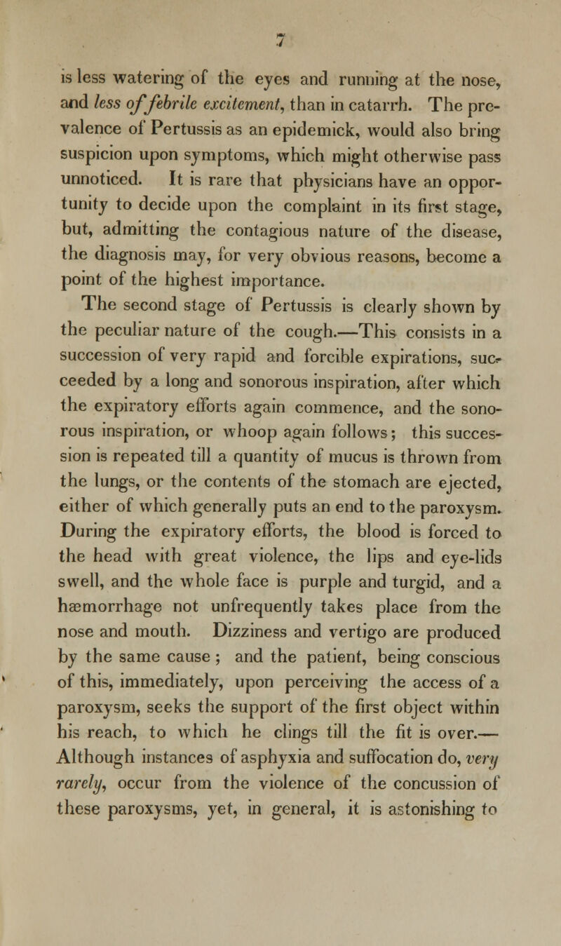 is less watering of the eyes and running at the nose, and less of febrile excitement, than in catarrh. The pre- valence of Pertussis as an epidemick, would also bring suspicion upon symptoms, which might otherwise pass unnoticed. It is rare that physicians have an oppor- tunity to decide upon the complaint in its first stage, but, admitting the contagious nature of the disease, the diagnosis may, for very obvious reasons, become a point of the highest importance. The second stage of Pertussis is clearly shown by the peculiar nature of the cough.—This consists in a succession of very rapid and forcible expirations, suo ceeded by a long and sonorous inspiration, after which the expiratory efforts again commence, and the sono- rous inspiration, or whoop again follows; this succes- sion is repeated till a quantity of mucus is thrown from the lungs, or the contents of the stomach are ejected, either of which generally puts an end to the paroxysm. During the expiratory efforts, the blood is forced to the head with great violence, the lips and eye-lids swell, and the whole face is purple and turgid, and a haemorrhage not unfrequently takes place from the nose and mouth. Dizziness and vertigo are produced by the same cause ; and the patient, being conscious of this, immediately, upon perceiving the access of a paroxysm, seeks the support of the first object within his reach, to which he clings till the fit is over.— Although instances of asphyxia and suffocation do, very rarely, occur from the violence of the concussion of these paroxysms, yet, in general, it is astonishing to
