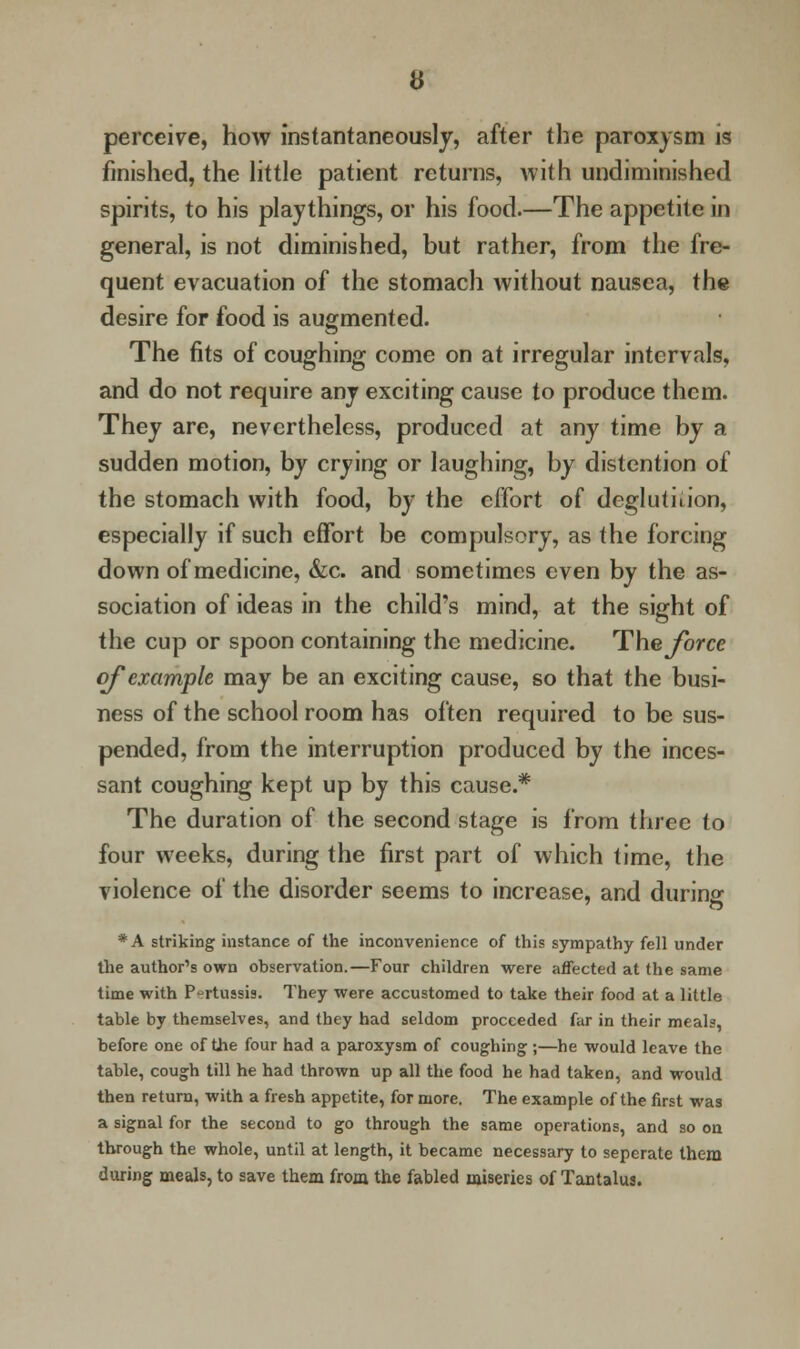 perceive, how instantaneously, after the paroxysm is finished, the little patient returns, with undiminished spirits, to his playthings, or his food.—The appetite in general, is not diminished, but rather, from the fre- quent evacuation of the stomach without nausea, the desire for food is augmented. The fits of coughing come on at irregular intervals, and do not require any exciting cause to produce them. They are, nevertheless, produced at any time by a sudden motion, by crying or laughing, by distention of the stomach with food, by the effort of deglutition, especially if such effort be compulsory, as the forcing down of medicine, &c. and sometimes even by the as- sociation of ideas in the child's mind, at the sight of the cup or spoon containing the medicine. The force of example may be an exciting cause, so that the busi- ness of the school room has often required to be sus- pended, from the interruption produced by the inces- sant coughing kept up by this cause.* The duration of the second stage is from three to four weeks, during the first part of which time, the violence of the disorder seems to increase, and durinar O *A striking instance of the inconvenience of this sympathy fell under the author's own observation.—Four children were affected at the same time with Pertussis. They were accustomed to take their food at a little table by themselves, and they had seldom proceeded far in their meals, before one of the four had a paroxysm of coughing ;—he would leave the table, cough till he had thrown up all the food he had taken, and would then return, with a fresh appetite, for more. The example of the first was a signal for the second to go through the same operations, and so on through the whole, until at length, it became necessary to sepcrate them during meals, to save them from the fabled miseries of Tantalus.