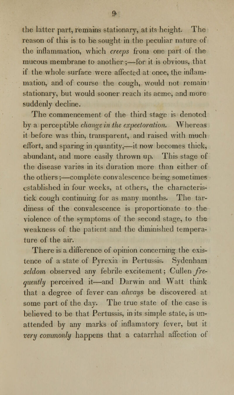 the latter part, remains stationary, at its height. The reason of this is to be sought in the peculiar nature of the inflammation, which creeps from one part of the mucous membrane to another;—for it is obvious, that if the whole surface were affected at once, the inflam- mation, and of course the cough, would not remain stationary, but would sooner reach its acme, and more suddenly decline. The commencement of the third stage is denoted by a perceptible change in the expectoration. Whereas it before was thin, transparent, and raised with much effort, and sparing in quantity,—it now becomes thick, abundant, and more easily thrown up. This stage of the disease varies in its duration more than either of the others;—complete convalescence being sometimes established in four weeks, at others, the characteris- tick cough continuing for as many months. The tar- diness of the convalescence is proportionate to the violence of the symptoms of the second stage, to the weakness of the patient and the diminished tempera- ture of the air. There is a difference of opinion concerning the exis- tence of a state of Pyrexia in Pertussis. Sydenham seldom observed any febrile excitement; Cullen fre- quently perceived it—and Darwin and Watt think that a degree of fever can always be discovered at some part of the day. The true state of the case is believed to be that Pertussis, in its simple state, is un- attended by any marks of inflamatory fever, but it very commonly happens that a catarrhal affection of