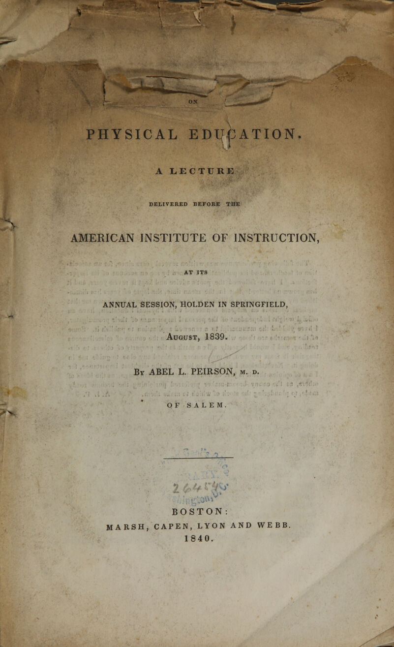 ^VK -»^M^^ PHYSICAL EDUCATION. A LECTURE DELIVERED BEFORE THE AMERICAN INSTITUTE OF INSTRUCTION, AfJlS ANNUAL SESSION, HOLDEN IN SPRINGFIELD, August, 1839. Bv ABEL L. PEIRSON, m. d. OF SALEM vr-v^ ■■i BOSTON: MARSH, CAPEN, LYON AND WEBB. 1840.