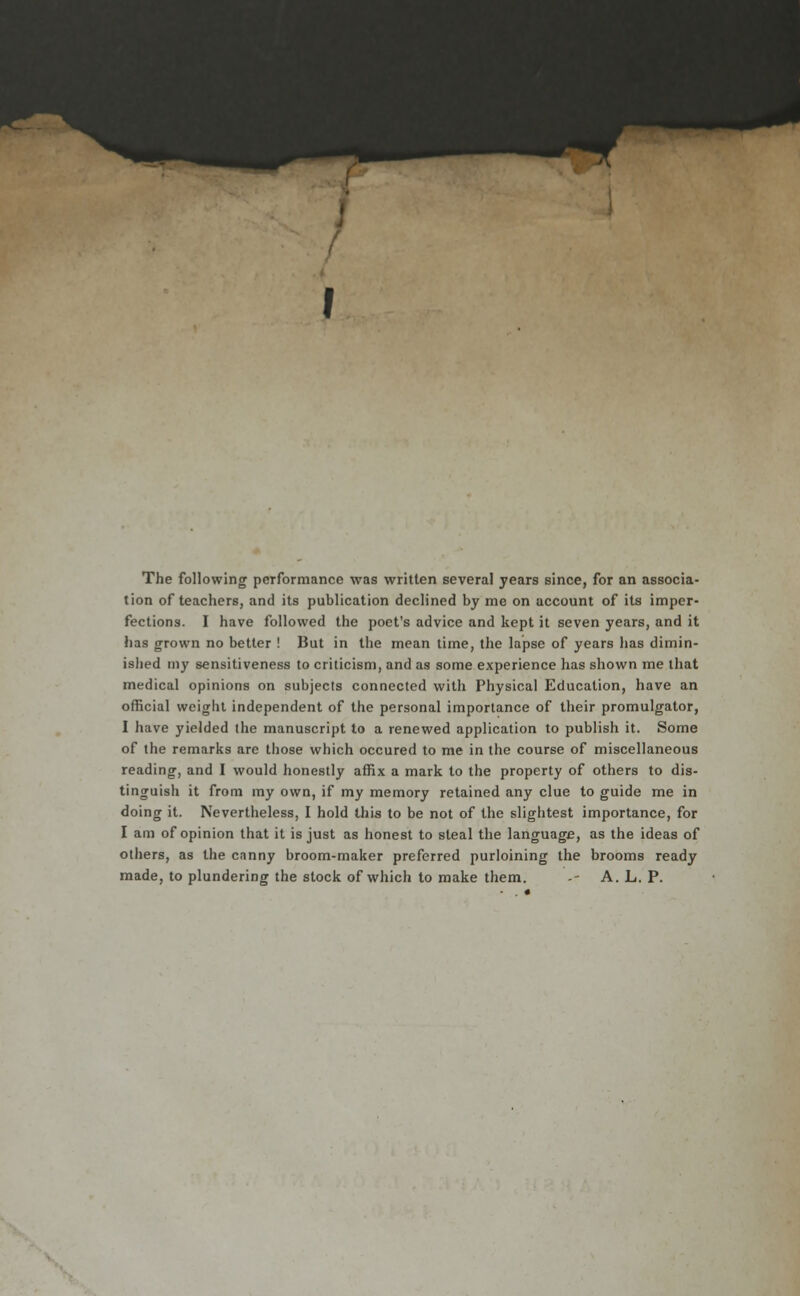 The following performance was written several years since, for an associa- tion of teachers, and its publication declined by me on account of its imper- fections. I have followed the poet's advice and kept it seven years, and it has grown no better ! But in the mean time, the lapse of years has dimin- islied my sensitiveness to criticism, and as some experience has shown me that medical opinions on subjects connected with Physical Education, have an official weight independent of the personal importance of their promulgator, I have yielded the manuscript to a renewed application to publish it. Some of the remarks are those which occured to me in the course of miscellaneous reading, and I would honestly affix a mark to the property of others to dis- tinguish it from my own, if my memory retained any clue to guide me in doing it. Nevertheless, I hold this to be not of the slightest importance, for I am of opinion that it is just as honest to steal the language, as the ideas of others, as the canny broom-maker preferred purloining the brooms ready made, to plundering the stock of which to make them. - A. L. P.