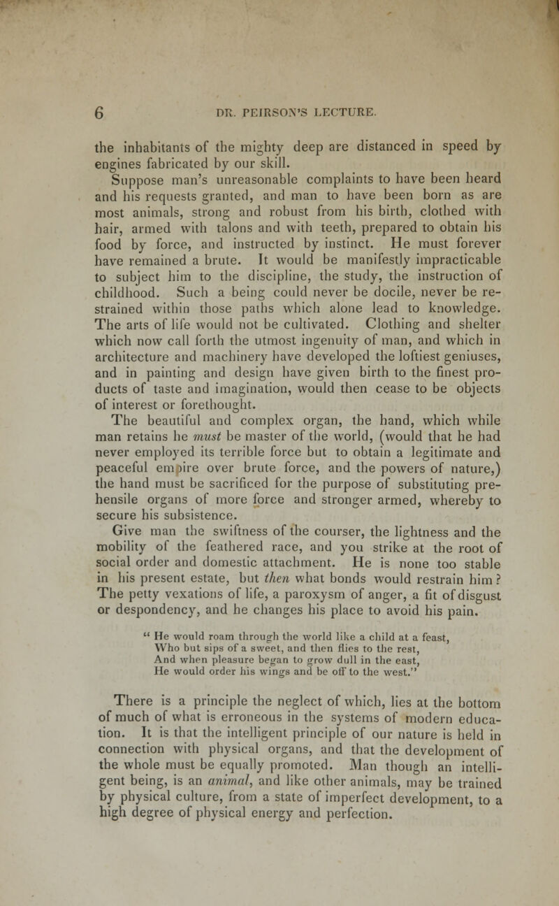 the inhabitants of the mighty deep are distanced in speed by- engines fabricated by our skill. Suppose man's unreasonable complaints to have been heard and his requests granted, and man to have been born as are most animals, strong and robust from his birth, clothed with hair, armed with talons and with teeth, prepared to obtain his food by force, and instructed by instinct. He must forever have remained a brute. It would be manifestly impracticable to subject him to the discipline, the study, the instruction of childhood. Such a being could never be docile, never be re- strained within those paths which alone lead to knowledge. The arts of life would not be cultivated. Clothing and shelter which now call forth the utmost ingenuity of man, and which in architecture and machinery have developed the loftiest geniuses, and in painting and design have given birth to the finest pro- ducts of taste and imagination, would then cease to be objects of interest or forethought. The beautiful and complex organ, the hand, which while man retains he must be master of the world, (would that he had never employed its terrible force but to obtain a legitimate and peaceful em )ire over brute force, and the powers of nature,) the hand must be sacrificed for the purpose of substituting pre- hensile organs of more force and stronger armed, whereby to secure his subsistence. Give man the swiftness of the courser, the lightness and the mobility of the feathered race, and you strike at the root of social order and domestic attachment. He is none too stable in his present estate, but then what bonds would restrain him ? The petty vexations of life, a paroxysm of anger, a fit of disgust or despondency, and he changes his place to avoid his pain.  He would roam throug-h the world like a child at a feast, Who but sips of a sweet, and then flies to the rest, And when pleasure began to grow dull in the east, He would order his wings and be off to the west. There is a principle the neglect of which, lies at the bottom of much of what is erroneous in the systems of modern educa- tion. It is that the intelligent principle of our nature is held in connection with physical organs, and that the development of the whole must be equally promoted. Man though an intelli- gent being, is an animal, and like other animals, may be trained by physical culture, from a state of imperfect development, to a high degree of physical energy and perfection.