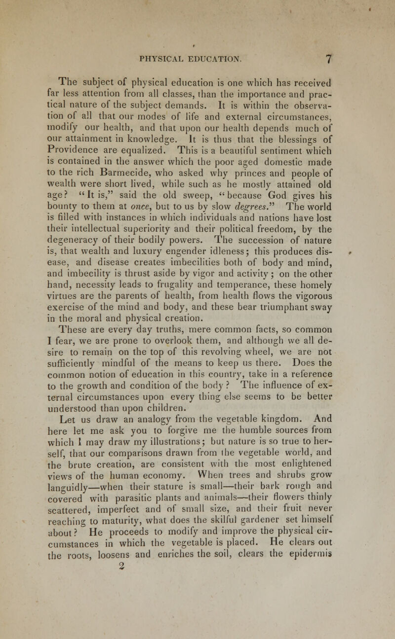 The subject of physical education is one which has received far less attention from all classes, than the importance and prac- tical nature of the subject demands. It is within the observa- tion of all that our modes of life and external circumstances, modify our health, and that upon our health depends much of our attainment in knowledge. It is thus that the blessings of Providence are equalized. This is a beautiful sentiment which is contained in the answer which the poor aged domestic made to the rich Barmecide, who asked why princes and people of wealth were short lived, while such as he mostly attained old age.''  It is, said the old sweep, because God gives his bounty to them at owee, but to us by slow degrees.'''' The world is filled with instances in which individuals and nations have lost their intellectual superiority and their political freedom, by the degeneracy of their bodily powers. The succession of nature is, that wealth and luxury engender idleness; this produces dis- ease, and disease creates imbecilities both of body and mind, and imbecility is thrust aside by vigor and activity; on the other hand, necessity leads to frugality and temperance, these homely virtues are the parents of health, from health flows the vigorous exercise of the mind and body, and these bear triumphant sway in the moral and physical creation. These are every day truths, mere common facts, so common I fear, we are prone to overlook them, and although we all de- sire to remain on the top of this revolving wheel, we are not sufficiently mindful of the means to keep us there. Does the common notion of education in this country, take in a reference to the growth and condition of the body ? The influence of ex- ternal circumstances upon every thing else seems to be better understood than upon children. Let us draw an analogy from the vegetable kingdom. And here let me ask you to forgive me the humble sources from which 1 may draw my illustrations; but nature is so true to her- self, that our comparisons drawn from I he vegetable world, and the brute creation, are consistent with the most enlightened views of the human economy. When trees and shrubs grow languidly—when their stature is small—their bark rough and covered with parasitic plants and animals—their flowers thinly scattered, imperfect and of small size, and their fruit never reaching to maturity, what does the skilful gardener set himself about? He proceeds to modify and improve the physical cir- cumstances in which the vegetable is placed. He clears out the roots, loosens and enriches the soil, clears the epidermis 2