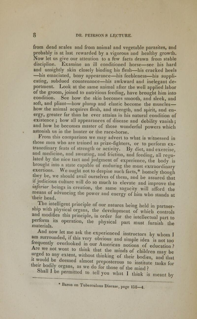 from dead scales and from animal and vegetable parasites, and probably is at last rewarded by a vigorous and healthy growth. Now let us give our attention to a few facts drawn from stable discipline. Examine an ill conditioned horse—see his hard and unsightly skin closely binding his flesh—his cracked heels —his emaciated, bony appearance—his feebleness—his suppli- cating, subdued countenance—his awkward and inelegant de- portment. Look at the same animal after the well applied labor of the groom, joined to nutritious feeding, have brought him into condition. See how the skin becomes smooth, and sleek, and soft, and pliant—how plump and elastic become the muscles— how the animal acquires flesh, and strength, and spirit, and en- ergy, greater far than he ever attains in his natural condition of existence; how all appearances of disease and debility vanish; and how he becomes master of those wonderful powers which astonish us in the hunter or the race-horse. From this comparison we may advert to what is witnessed in those men who are trained as prize-fighters, or to perform ex- traordinary feats of strength or activity. By diet, and exercise, and medicine, and sweating, and friction, and feeding, all regu- lated by the nice tact and judgment of experience, the body° is brought into a state capable of enduring the most extraordinary exertions. We ought not to despise such facts,* homely though they be, we should avail ourselves of them, and be assured that if judicious culture will do so much to elevate and improve the inferior beings in creation, the same sagacity will afixDrd the means of advancing the power and energy of him who stands at their head. The intelligent principle of our natures being held in partner- ship with physical organs, the development of which controls and modifies this principle, in order for the intellectual part to materials' °P''^^'°' '^'^ P^^^^'^^^ P^''^ '^st furnish the And now let me ask the experienced instructors by whom I am surrounded, ,f this very obvious and simple idea is not too frequently overlooked in our American notions of education > Are we not wont to think that the minds of children may be htJdh7r''^ without thinking of their bodies, and that their hn^^ '^ '^'^'l preposterous to institute tasks for their bodily organs, as we do for those of the mind ? bhall I be permitted to tell you what I think is meant by * Baron on Tuberculous Disease, page 152—4.