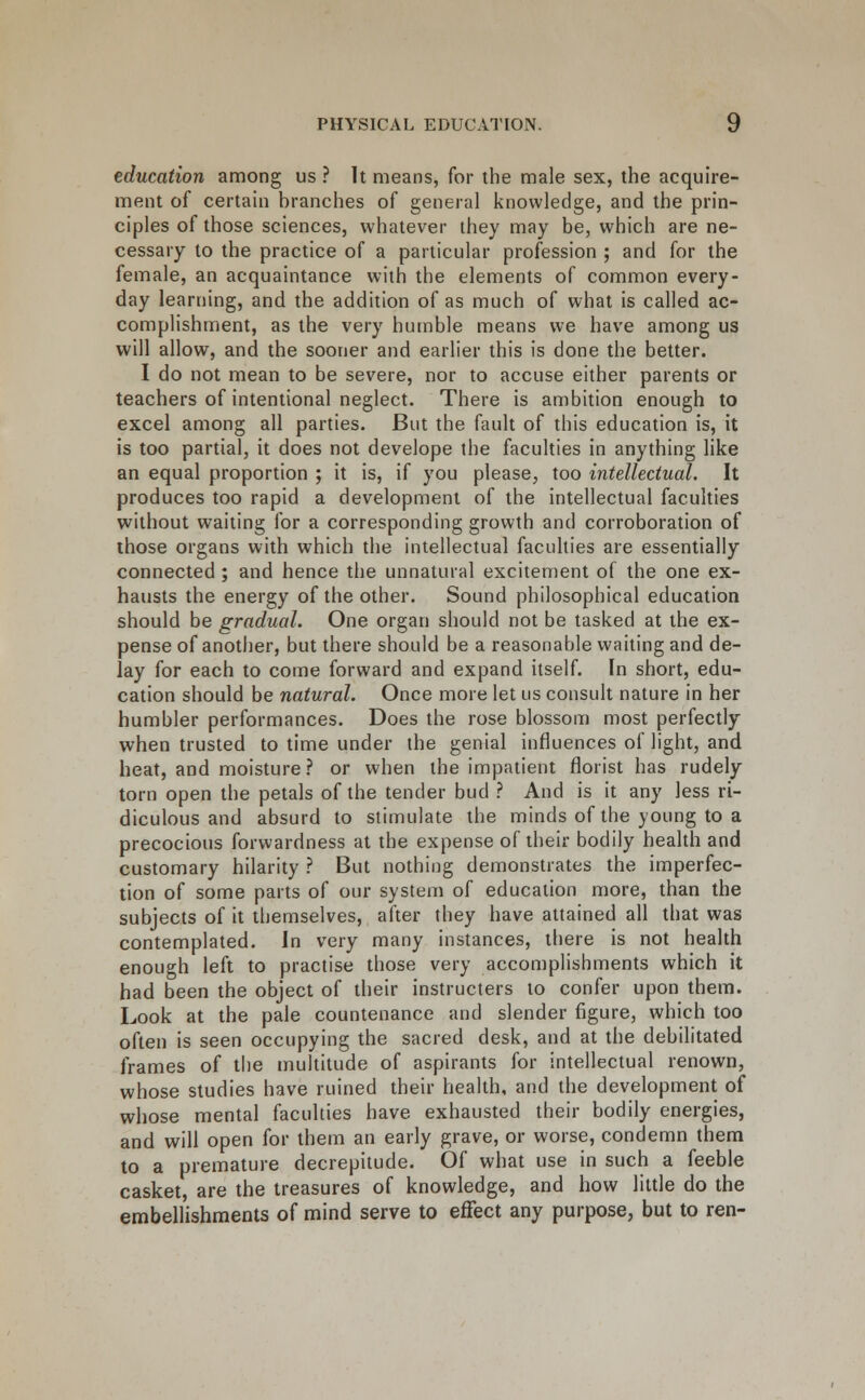 education among us ? It means, for the male sex, the acquire- ment of certain branches of general knowledge, and the prin- ciples of those sciences, whatever they may be, which are ne- cessary to the practice of a particular profession ; and for the female, an acquaintance with the elements of common every- day learning, and the addition of as much of what is called ac- complishment, as the very humble means we have among us will allow, and the sooner and earlier this is done the better. 1 do not mean to be severe, nor to accuse either parents or teachers of intentional neglect. There is ambition enough to excel among all parties. But the fault of this education is, it is too partial, it does not develope the faculties in anything like an equal proportion ; it is, if you please, too intellectual. It produces too rapid a development of the intellectual faculties without waiting for a corresponding growth and corroboration of those organs with which the intellectual faculties are essentially connected ; and hence the unnatural excitement of the one ex- hausts the energy of the other. Sound philosophical education should be gradual. One organ should not be tasked at the ex- pense of another, but there should be a reasonable waiting and de- lay for each to come forward and expand itself. In short, edu- cation should be natural. Once more let us consult nature in her humbler performances. Does the rose blossom most perfectly when trusted to time under the genial influences of light, and heat, and moisture? or when the impatient florist has rudely torn open the petals of the tender bud ? And is it any less ri- diculous and absurd to stimulate the minds of the young to a precocious forwardness at the expense of their bodily heahh and customary hilarity ? But nothing demonstrates the imperfec- tion of some parts of our system of education more, than the subjects of it themselves, after they have attained all that was contemplated. In very many instances, there is not health enough left to practise those very accomplishments which it had been the object of their instructers to confer upon them. Look at the pale countenance and slender figure, which too often is seen occupying the sacred desk, and at the debilitated frames of the multitude of aspirants for intellectual renown, whose studies have ruined their health, and the development of whose mental faculties have exhausted their bodily energies, and will open for them an early grave, or worse, condemn them to a premature decrepitude. Of what use in such a feeble casket, are the treasures of knowledge, and how little do the embellishments of mind serve to effect any purpose, but to ren-