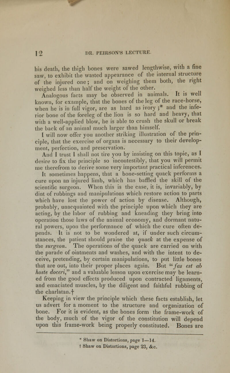 his death, the thigh bones were sawec] lengthwise, with a fine saw, to exhibit the wasted appearance of the internal structure of the injured one; and on weighing them both, the right weighed less ihan half the weight of the other. Analogous facts may be observed in animals. It is well known, for example, that the bones of the leg of the race-horse, when he is in full vigor, are as hard as ivory ;* and the infe- rior bone of the foreleg of the lion is so hard and heavy, that with a well-applied blow, he is able to crush the skull or break the back of an animal much larger than himself. I will now offer you anodier striking illustration of the prin- ciple, that the exercise of organs is necessary to their develop- ment, perfection, and preservation. And 1 trust 1 shall not tire you by insisting on this topic, as I desire to fix the principle so incontestibly, that you will permit me therefrom to derive some very important practical inferences. It sometimes happens, that a bone-setting quack performs a cure upon an injured limb, which has baffled the skill of the scientific surgeon. When this is the case, it is, invariably, by dint of rubbings and manipulations which restore action to parts which have lost the power of action by disease. Although, probably, unacquainted with the principle upon which they are acting, by the labor of rubbing and kneading they bring into operation those laws of the animal economy, and dormant natu- ral powers, upon the performance of which the cure often de- pends. It is not to be wondered at, if under such circum- stances, the patient should praise the quack at the expense of the surgeon. The operations of the quack are carried on with the parade of ointments and washes, and with the intent to de- ceive, pretending, by certain manipulations, to put little bones that are out, into their proper places again. But /as est ah hoste doceri,^^ and a valuable lesson upon exercise maj' be learn- ed from the good effects produced upon contracted ligaments, and emaciated muscles, by the diligent and faithful rubbing of the charlatan.f Keeping in view the principle which these facts establish, let us advert for a moment to the structure and organization of bone. For it is evident, as the bones form the frame-work of the body, much of the vigor of the constitution will depend upon this frame-work being properly constituted. Bones are * Shaw on Distortions, page 1—14. t Shaw on Distortions, page 23, &c.