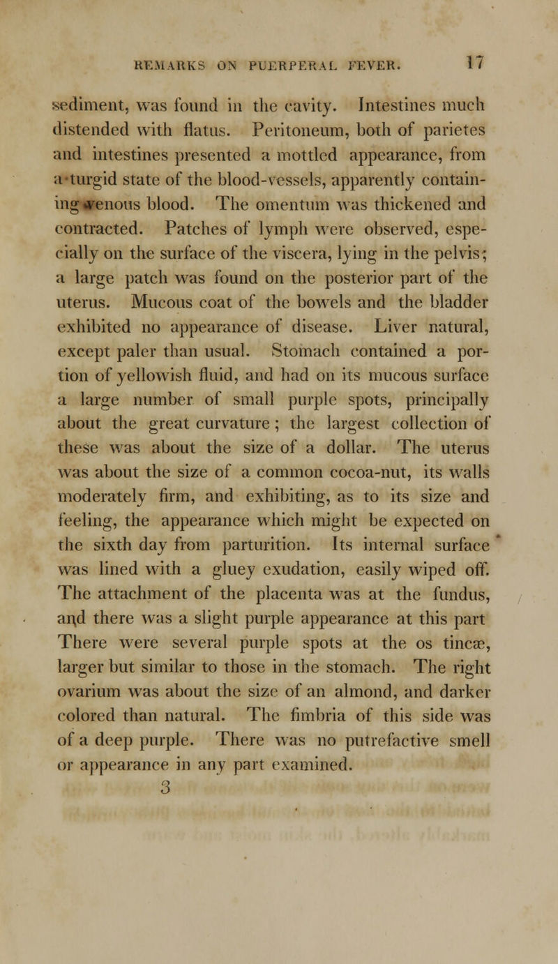 sediment, was found in the cavity. Intestines much distended with flatus. Peritoneum, both of parietes and intestines presented a mottled appearance, from a turgid state of the blood-vessels, apparently contain- ing venous blood. The omentum was thickened and contracted. Patches of lymph were observed, espe- cially on the surface of the viscera, lying in the pelvis; a large patch was found on the posterior part of the uterus. Mucous coat of the bowels and the bladder exhibited no appearance of disease. Liver natural, except paler than usual. Stomach contained a por- tion of yellowish fluid, and had on its mucous surface a large number of small purple spots, principally about the great curvature ; the largest collection of these was about the size of a dollar. The uterus was about the size of a common cocoa-nut, its walls moderately firm, and exhibiting, as to its size and feeling, the appearance which might be expected on the sixth day from parturition. Its internal surface was lined with a gluey exudation, easily wiped off. The attachment of the placenta was at the fundus, and there was a slight purple appearance at this part There were several purple spots at the os tincae, larger but similar to those in the stomach. The right ovarium was about the size of an almond, and darker colored than natural. The fimbria of this side was of a deep purple. There was no putrefactive smell or appearance in any part examined. 3