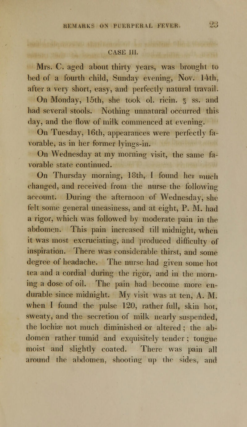 CASE III. Mrs. C. aged about thirty years, was brought to bed of a fourth child, Sunday evening, Nov. 14th, after a very short, easy, and perfectly natural travail. On Monday, 15th, she took ol. ricin. § ss. and had several stools. Nothing unnatural occurred this day, and the flow of milk commenced at evening. On Tuesday, 16th, appearances were perfectly fa- vorable, as in her former lyings-in. On Wednesday at my morning visit, the same fa- vorable state continued. On Thursday morning, 18th, I found hei much changed, and received from the nurse the following account. During the afternoon of Wednesday, she felt some general uneasiness, and at eight, P. M. had a rigor, which was followed by moderate pain in the abdomen. This pain increased till midnight, when it was most excruciating, and produced difficulty of inspiration. There was considerable thirst, and some degree of headache. The nurse had given some hot tea and a cordial during the rigor, and in the morn- ing a dose of oil. The pain had become more en- durable since midnight. My visit was at ten, A. M. when I found the pulse 120, rather full, skin hot, sweaty, and the secretion of milk nearly suspended, the lochias not much diminished or altered ; the ab- domen rather tumid and exquisitely tender; tongue moist and slightly coated. There was pain all around the abdomen, shooting up the sides, and