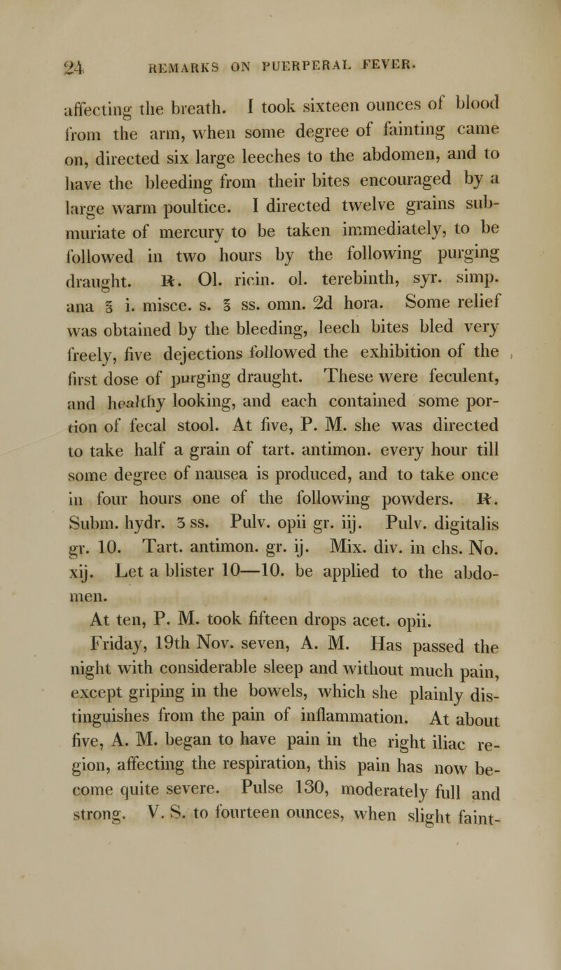 affecting the breath. I took sixteen ounces of blood from the arm, when some degree of fainting came on, directed six large leeches to the abdomen, and to have the bleeding from their bites encouraged by a large warm poultice. I directed twelve grains sub- muriate of mercury to be taken immediately, to be followed in two hours by the following purging draught. R. 01. ricin. ol. terebinth, syr. simp, ana g i. misce. s. 5 ss. omn. 2d hora. Some relief was obtained by the bleeding, leech bites bled very freely, five dejections followed the exhibition of the first dose of purging draught. These were feculent, and healthy looking, and each contained some por- tion of fecal stool. At five, P. M. she was directed to take half a grain of tart, antimon. every hour till some degree of nausea is produced, and to take once in four hours one of the following powders. R. Subm. hydr. 5 ss. Pulv. opii gr. iij. Pulv. digitalis gr. 10. Tart, antimon. gr. ij. Mix. div. in chs. No. xij. Let a blister 10—10. be applied to the abdo- men. At ten, P. M. took fifteen drops acet. opii. Friday, 19th Nov. seven, A. M. Has passed the night with considerable sleep and without much pain, except griping in the bowels, which she plainly dis- tinguishes from the pain of inflammation. At about five, A. M. began to have pain in the right iliac re- gion, affecting the respiration, this pain has now be- come quite severe. Pulse 130, moderately full and strong. V. S. to fourteen ounces, when slight faint-