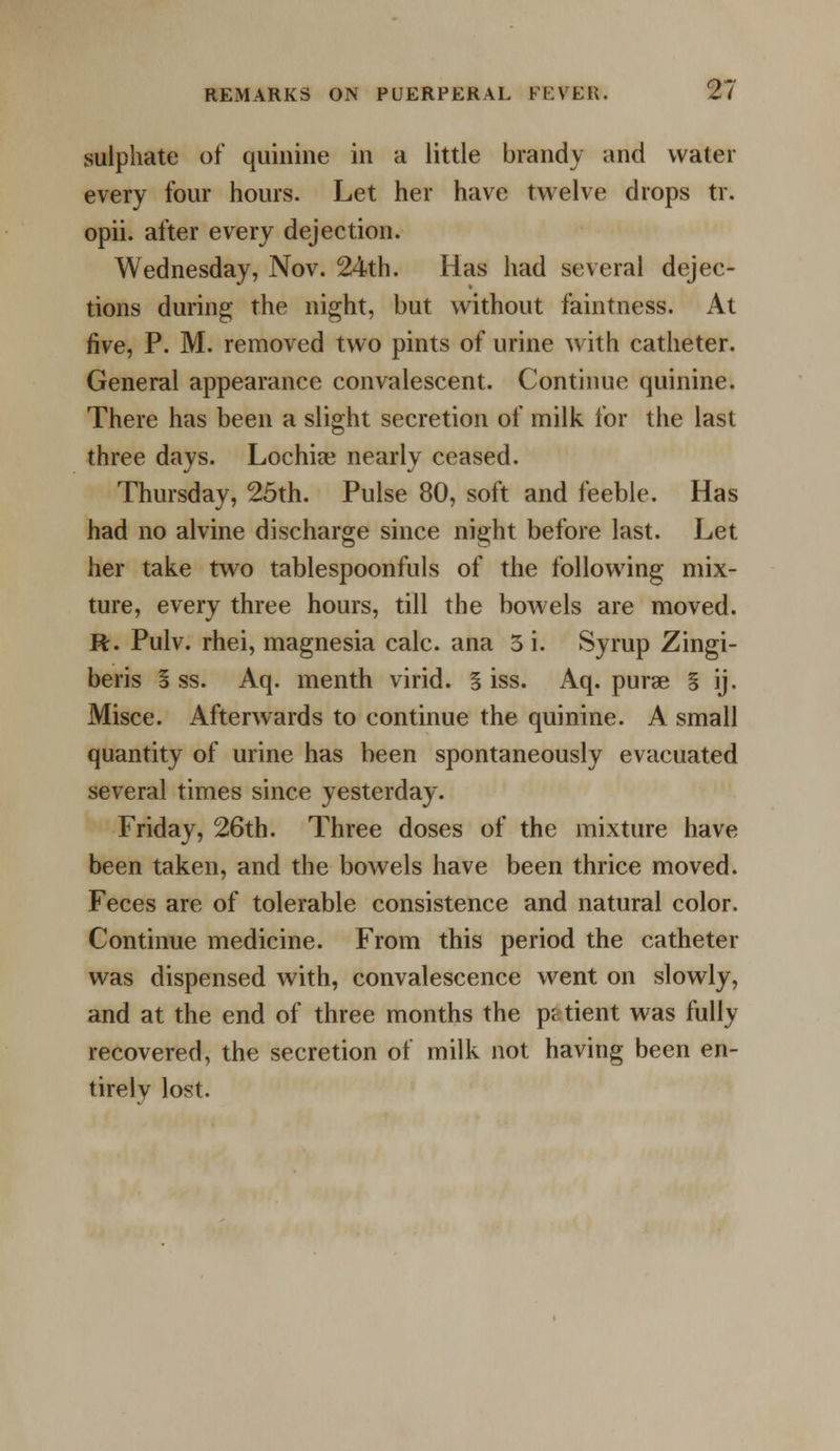 sulphate of quinine in a little brandy and water every four hours. Let her have twelve drops tr. opii. after every dejection. Wednesday, Nov. 24th. Has had several dejec- tions during the night, but without faintness. At five, P. M. removed two pints of urine with catheter. General appearance convalescent. Continue quinine. There has been a slight secretion of milk for the last three days. Lochia nearly ceased. Thursday, 25th. Pulse 80, soft and feeble. Has had no alvine discharge since night before last. Let her take two tablespoonfuls of the following mix- ture, every three hours, till the bowels are moved. R. Pulv. rhei, magnesia calc. ana 3 i. Syrup Zingi- beris S ss. Aq. menth virid. § iss. Aq. purse § ij. Misce. Afterwards to continue the quinine. A small quantity of urine has been spontaneously evacuated several times since yesterday. Friday, 26th. Three doses of the mixture have been taken, and the bowels have been thrice moved. Feces are of tolerable consistence and natural color. Continue medicine. From this period the catheter was dispensed with, convalescence went on slowly, and at the end of three months the patient was fully recovered, the secretion of milk not having been en- tirelv lost.