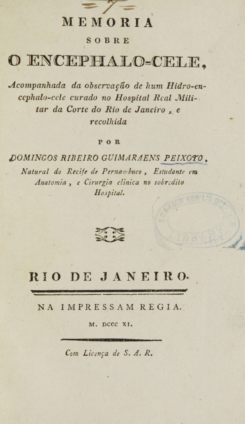 MEMORIA SOBRE O ENCEFHA]LO=C]E]LEI, Acompanhada da observação de hum Hidro-en- ccphalo-celc curado no Hospital Real Mili- tar da Corte do Rio de Janeiro , e recolhida DOMINGOS RIBEIRO GUIMARAENS _PEIX0T0 , Natural do Recife de Pernambuco , Estudante era Anatomia , e Cirurgia clinica no sobredito Hospital. RIO DE JANEIRO. »«■—■^——■——i^———^——^^ NA IMPRESSAM REGIA. M. DCCC XI. Com Licença de S. A. R.