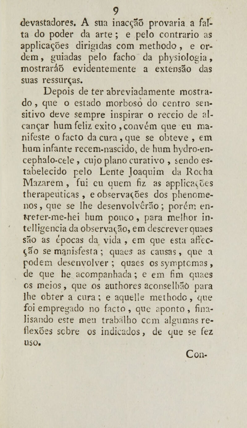 devastadores. A sua inacção provaria a fal- ta do poder da arte ; e pelo contrario as applicações dirigidas com methodo, e or- dem , guiadas pelo facho da physiologia, mostraráõ evidentemente a extensão das suas ressurças. Depois de ter abreviadamente mostra- do , que o estado morbosò do centro sen- sitivo deve sempre inspirar o receio de al- cançar hum feliz êxito , convém que eu ma- nifeste o facto da cura , que se obteve , em hum infante recem-nascido., de hum hydro-en- cephalo-cele , cujo plano curativo , sendo es- tabelecido pelo Lente Joaquim da Rocha Mazarem , fui cu quem fiz as applicaiões therapeuticas, e observações dos phenome- nos, que se lhe desenvolverão; porém en- freter-me-hei hum pouco, para melhor in- telligencia da observação, em descreverquaes são as épocas da vida , em que esta aftec- ção se manisfesta ; quaes as causas, que a podem desenvolver; quaes os symptcmas > de que he acompanhada ; e em fim quaes os meios, que os authores aconselhãò para lhe obter a cura; e aquelle methodo, que foi empregado no facto, que aponto , fina- lisando este meu trabalho cem algumas re- flexões sebre os indicados, de que se fez uso. Con-