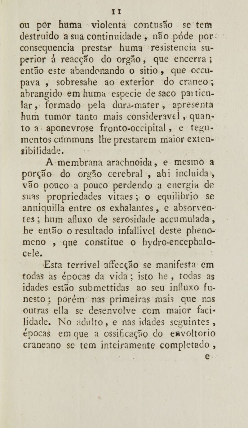 IT ou por huma violenta contusão se tem destruído a sua continuidade, não pôde por consequência prestar huma resistência su- perior á reacção do órgão, que encerra ; então este abandonando o sitio , que occu- pava , sobresahe ao exterior do craneo; abrangido em huma espécie de saco paiticu- lar, formado pela dura-mater, apresenta hum tumor tanto mais considerável, quan- to a aponevrose fronto-occipital, e tegu- mentos cummuns lhe prestarem maior exten- sibilidade. A membrana arachnoida, e mesmo a porção do órgão cerebral , ahi incluída, vão pouco a pouco perdendo a energia do suas propriedades vitaes; o equilíbrio se anniquilla entre os exhalantes, e absorven- tes ; hum afluxo de serosidade accumulada, he emao o resultado infallivel deste pheno- meno , qne constitue o hydro-encephalo- cele. Esta terrível affecção se manifesta em todas as épocas da vida; isto he , todas as idades estão submettidas ao seu influxo fu- nesto ; porém nas primeiras mais que nas outras ella se desenvolve com maior faci- lidade. No adulto, e nas idades seguintes, épocas em que a ossificação do envoltório craneano se tem inteiramente completado , e
