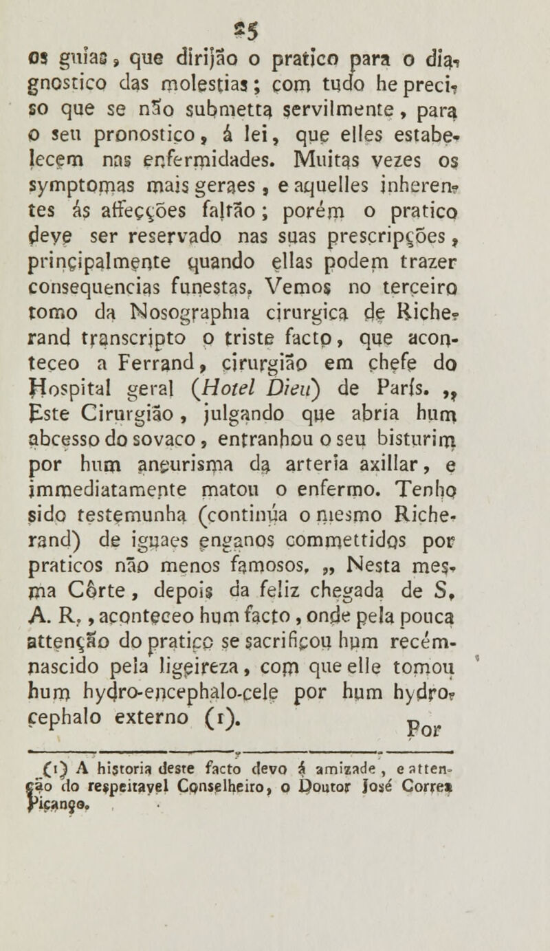 03 guias, que dirijão o pratico para o diai gnóstico das moléstias; com tudo he preci? so que se nSo submetta servilmente, para o seu pronostico, á lei, que elles estabe- lecem nas enfermidades. Muitas vezes os symptomas maisgeraes, eaquelles jnheren? tes ás afFeç^ões falrão; porém o pratico deve ser reservado nas suas presçripções, principalmente quando ellas podem trazer consequências funestas. Vemos no terceiro tomo da Nosographia cirúrgica de Riche? rand transcrjpto o triste facto, que acon- teçeo a Ferrand, cirurgião em chefe do Hospital geral {Hotel Dieií) de Paris. ,t Este Cirurgião, julgando que abria hum abcesso do sovaco, entranhou o seu bisturirrt por hum aneurisma da artéria axillar, e jmmediatamente matou o enfermo. Tenho sido testemunha (continua o mesmo Riche- rand) de iguaes enganos commettidos por práticos não menos famosos, „ Nesta mes- ma Corte, depois da feliz chegada de S, A. R, t aconteceo hum facto, onde pela pouca attenção do pratico se sacrificou hpm recém- nascido peia ligpireza, com que elie tomou hum hycjro-encephalo-cele por hum hydro? çephalo externo (i). p (i) A historia deste facto devo & amizade, eatten- Íão do respeitável Conselheiro, o Í)outor José Corre* 'içanjo.