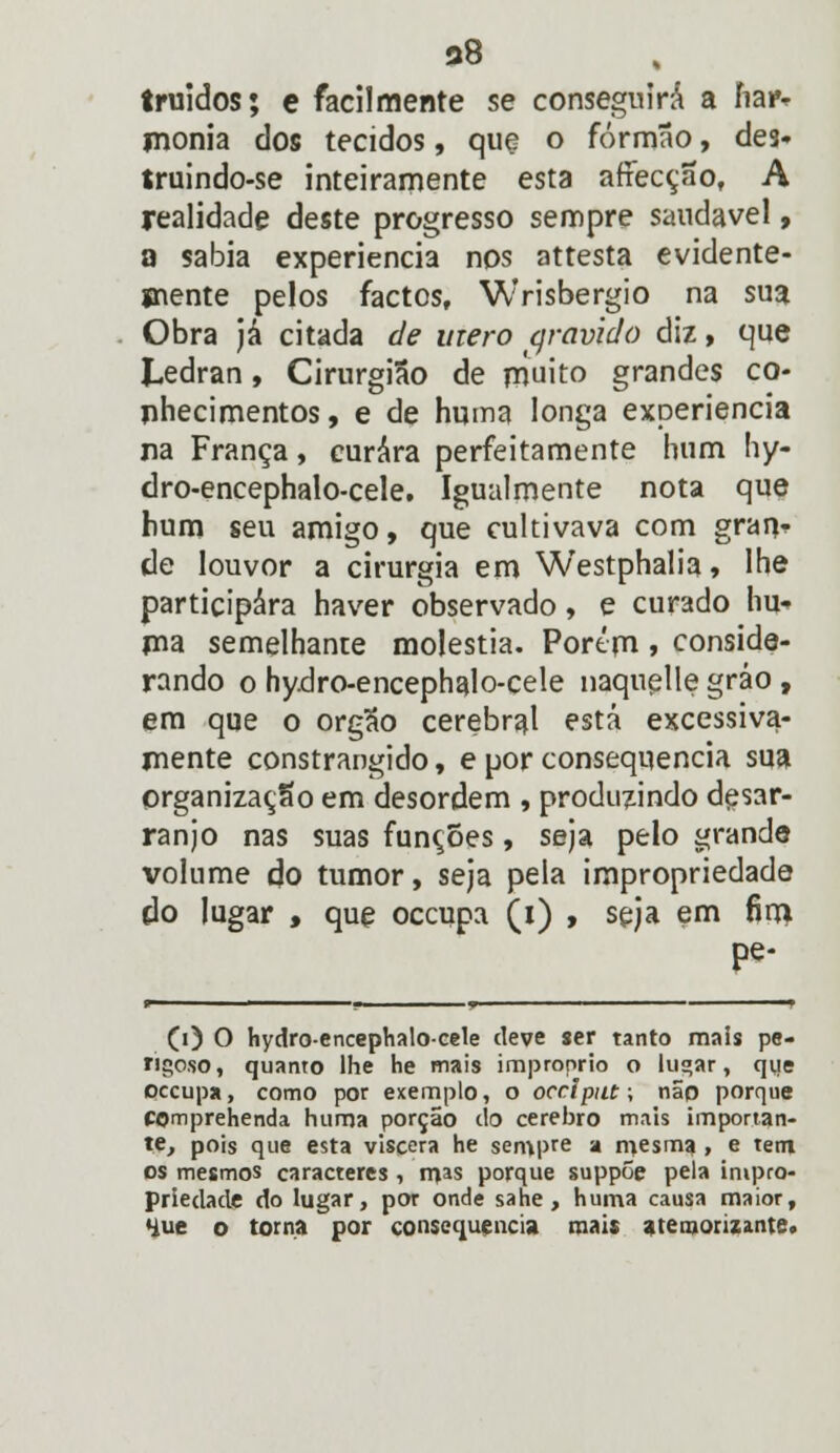 38 truidos; e facilmente se conseguirá a ha* monia dos tecidos, que o formão, des. truindo-se inteiramente esta afiecção, A realidade deste progresso sempre saudável, a sabia experiência nos attesta evidente- mente pelos factos, Wrisbergio na sua Obra já citada de mero qravido diz, que Ledran, Cirurgião de muito grandes co- nhecimentos, e de huma longa experiência na França, curara perfeitamente bum hy- dro-encephalo-cele. Igualmente nota que hum seu amigo, que cultivava com gran> de louvor a cirurgia em Westphalia, lhe participara haver observado, e curado hu- ma semelhante moléstia. Porém » conside- rando o hydro-encephalo-cele naquelle gráo , em que o órgão cerebral está excessiva- mente constrangido, e por consequência sua organização em desordem , produzindo desar- ranjo nas suas funções, seja pelo grande volume do tumor, seja pela impropriedade do lugar , que occupa (i) , seja em fim pe- 0) O hydro-encephalo-cele deve ser tanto mais pe- rigoso, quanto lhe he mais impróprio o lugar, que occupa, como por exemplo, o occiput; não porque COmprehenda huma porção do cérebro mais importan- te, pois que esta viscera he sempre a mesma , e tem os mesmos caracteres , mas porque suppõe pela impro- priedade do lugar, por onde sane , huma causa maior, 4ue o toma por consequência mais atemorizante.