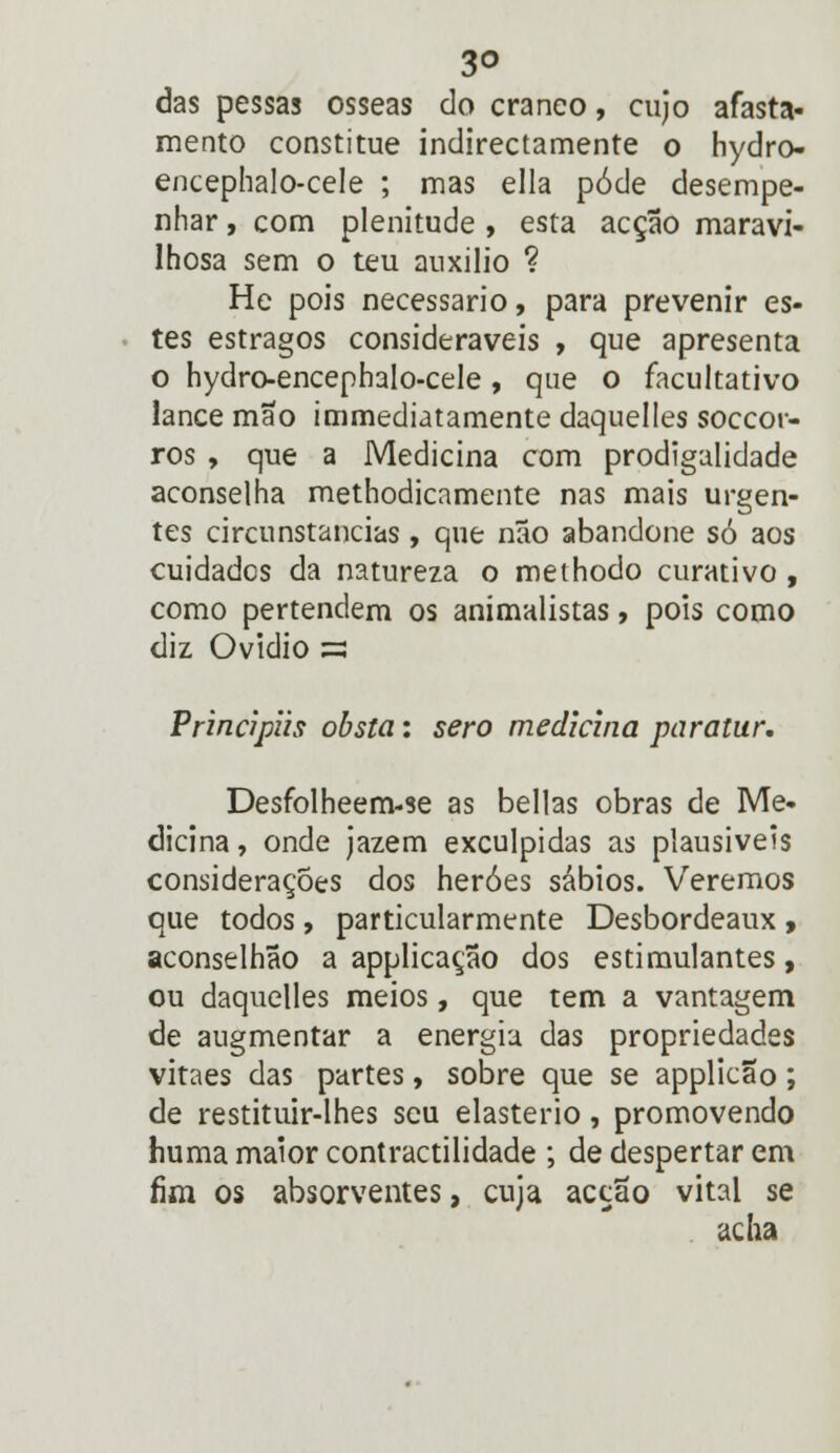 3© das pessas ósseas do cranco, cujo afasta- mento constitue indirectamente o hydro- encephalo-cele ; mas ella pôde desempe- nhar , com plenitude , esta acção maravi- lhosa sem o teu auxilio ? He pois necessário, para prevenir es- tes estragos consideráveis , que apresenta o hydro-encephalo-cele, que o facultativo lance mão immediatamente daquelles soccor- ros , que a Medicina com prodigalidade aconselha methodicamente nas mais urgen- tes circunstancias , que não abandone só aos cuidados da natureza o meihodo curativo, como pertendem os animalistas, pois como diz Ovídio s Prinápiis obsta: sero medicina paratur. Desfolheem-se as bellas obras de Me- dicina , onde jazem exculpidas as plausíveis considerações dos heróes sábios. Veremos que todos, particularmente Desbordeaux , aconselhão a applicação dos estimulantes, ou daquelles meios, que tem a vantagem de augmentar a energia das propriedades vitaes das partes, sobre que se applicão; de restituir-lhes seu elasterio, promovendo huma maior contractilidade ; de despertar em fim os absorventes, cuja acção vital se acha