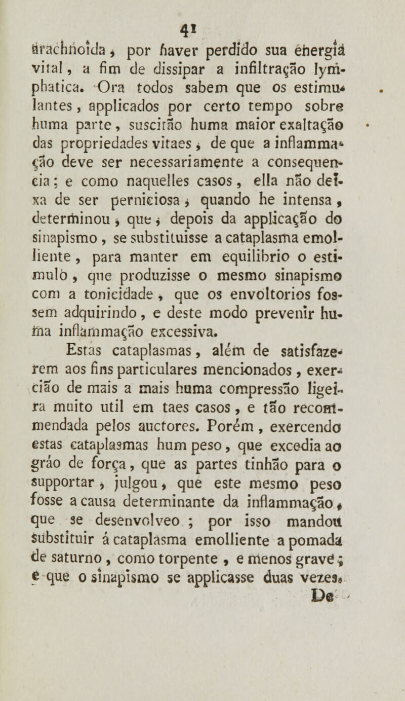 tirachrioida * por fiaver perdido sua éhergíá vila!, a fim de dissipar a infiltração Iym- phatica. Ora todos sabem que os estimu* lantes, applicados por certo tempo sobre huma parte, suscirão huma maior exaltação das propriedades vitaes * de que a inflamma* ção deve ser necessariamente a consequên- cia ; e como naquelles casos, ella não dei- xa de ser perniciosa j quando he intensa , determinou * que * depois da applicação do sinapismo , se substituísse a cataplasma emol- liente , para manter em equilíbrio o esti- mulo , que produzisse o mesmo sinapismo com a tonicidade * que os envoltórios fos- sem adquirindo, e deste modo prevenir hu- ma inflámmação excessiva. Estas cataplasmas, além de satisfaze- rem aos fins particulares mencionados, exer- cião de mais a mais huma compressão ligei- ra muito útil em taes casos, e tão reconl- mendada pelos auctores. Porém, exercendo estas cataplasmas hum peso, que excedia ao gráo de força, que as partes tinhão para o supportar, julgou, que este mesmo peso fosse a causa determinante da inflámmação* que se desenvolveo ; por isso mandou substituir á cataplasma emolliente a pomada de saturno, como torpente , e menos grave; e que o sinapismo se applicasse duas vezes» De