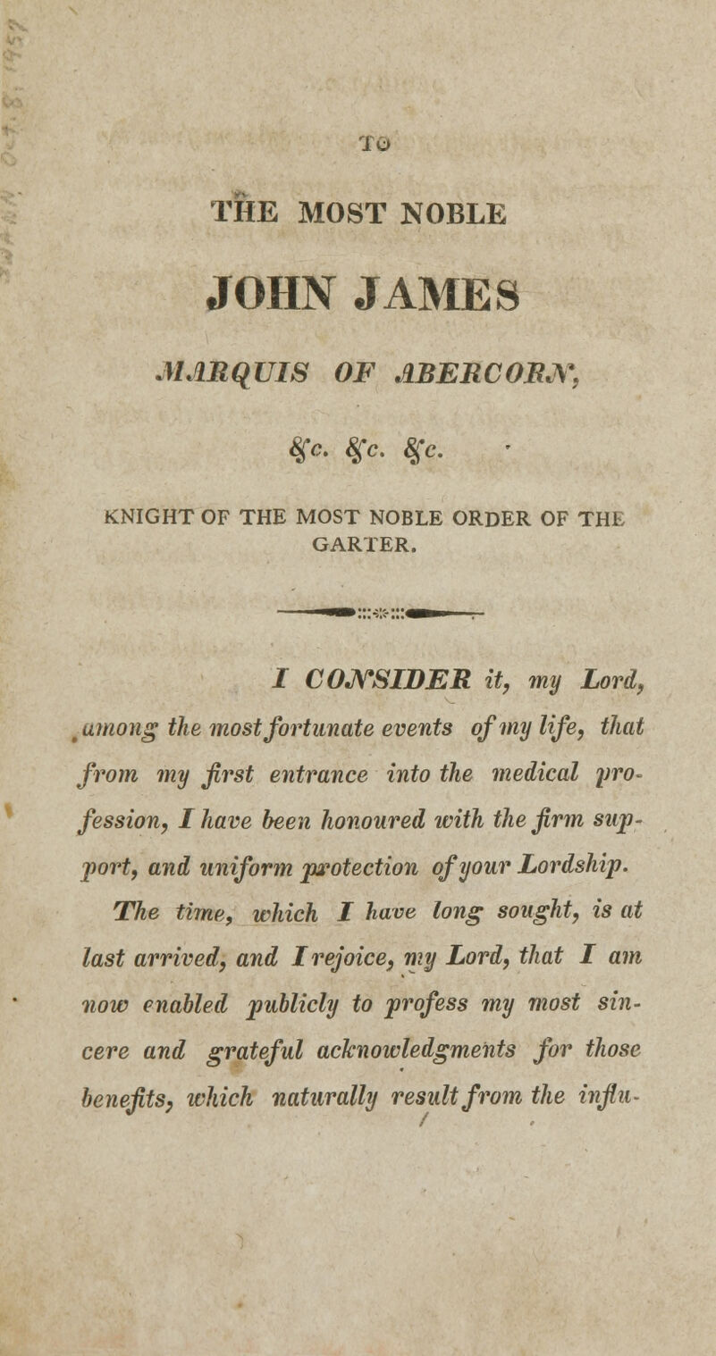 To THE MOST NOBLE JOHN JAMES MARQUIS OF JlBERCORN, $c. $c. #c. KNIGHT OF THE MOST NOBLE ORDER OF THE GARTER. I CONSIDER it, my Lord, tumong the most fortunate events of my life, that from my first entrance into the medical yro~ fession, I have been honoured with the firm sup- port, and uniform protection of your Lordship. The time, which I have long sought, is at last arrived, and I rejoice, my Lord, that I am now enabled publicly to profess my most sin- cere and grateful acknowledgments for those benefits, which naturally result from the infiu-