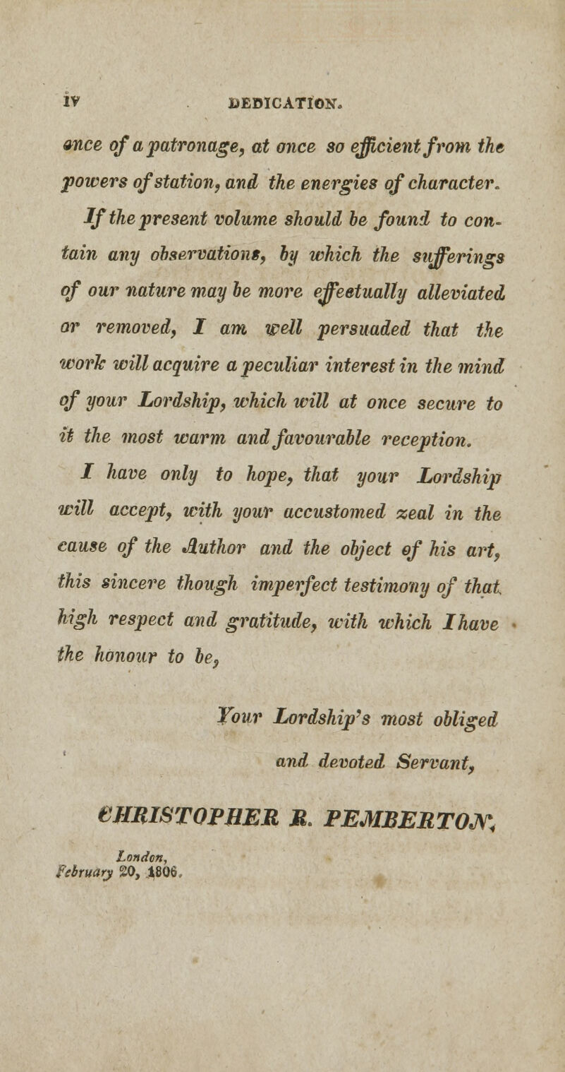 once of a patronage, at once so efficient from the powers of station, and the energies of character. If the present volume should he found to con- tain any observations, by which the sufferings of our nature may be more effectually alleviated or removed, I am well persuaded that the work will acquire a peculiar interest in the mind of your Lordship, which will at once secure to it the most warm and favourable reception. I have only to hope, that your Lordship will accept, with your accustomed zeal in the cause of the Author and the object of his art, this sincere though imperfect testimony of that high respect and gratitude, with which Ihave the honour to be, Your Lordship's most obliged and devoted Servant, eimiSTQPHER M. PEMBERTON< London, February 20, 4806,