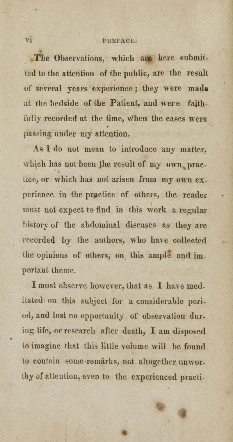 »The Observations, which ai» here submit- ted to the attention of the public, are the result of several years experience; they were made at the bedside of the Patient, and were faith- fully recorded at the time, when the cases were passing under my attention. As I do not mean to introduce any matter, which has not been the result of my own^ prac- tice, or which has not arisen from my own ex- perience in the practice of others, the reader must not expect to find in this work a regular history of the abdominal diseases as they are recorded by the authors, who have collected the opinions of others, on this ample and im- portant theme. I must observe however, that as I have med- itated on this subject for a considerable peri- od, and lost no opportunity of observation dur- ing life, or research after death, I am disposed to imagine that this little volume will be found to contain some remarks, not altogether unwor- thy of attention, even to the experienced practi- % •