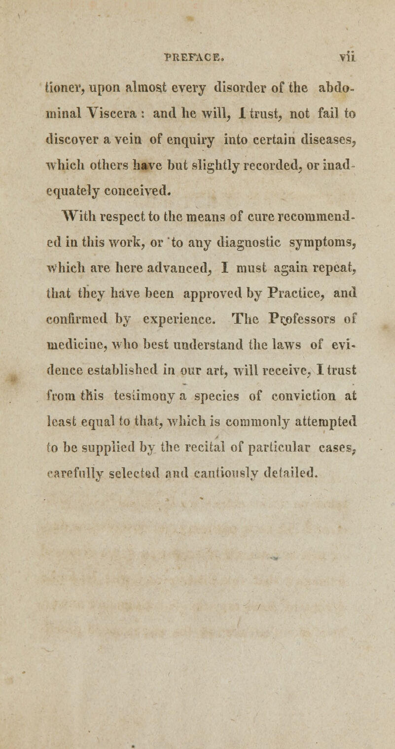 tioner, upon almost every disorder of the abdo- minal Viscera : and he will, 1 trust, not fail to discover a vein of enquiry into certain diseases, which others have but slightly recorded, or inad- equately conceived. With respect to the means of cure recommend- ed in this work, or to any diagnostic symptoms, which are here advanced, I must again repeat, that they have been approved by Practice, and confirmed by experience. The Prjofessors of medicine, who best understand the laws of evi« dence established in our art, will receive, I trust from this testimony a species of conviction at least equal to that, which is commonly attempted to be supplied by the recital of particular cases, carefully selected and cautiously detailed.