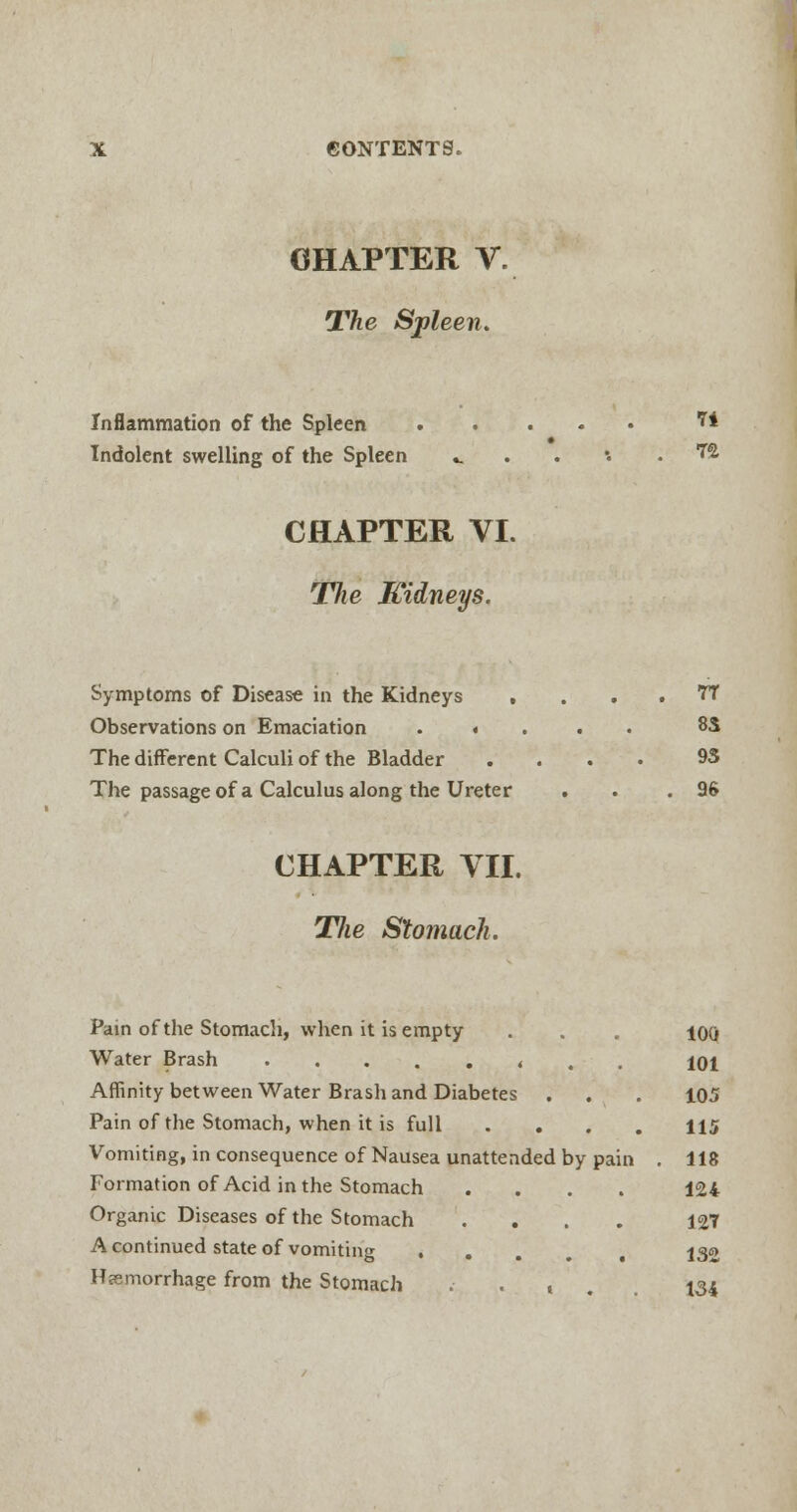 CHAPTER V. The Spleen. Inflammation of the Spleen 7* Indolent swelling of the Spleen .. . •• ™ CHAPTER VI. Jlie Kidneys. Symptoms of Disease in the Kidneys , . . . 7T Observations on Emaciation 8S The different Calculi of the Bladder .... 95 The passage of a Calculus along the Ureter . . .96 CHAPTER VII. TJw Stomach. Pain of the Stomach, when it is empty . . . ioq Water Brash < . . 101 Affinity between Water Brash and Diabetes . . . 105 Pain of the Stomach, when it is full .... 115 Vomiting, in consequence of Nausea unattended by pain . 118 Formation of Acid in the Stomach .... 124 Organic Diseases of the Stomach .... 127 A continued state of vomiting ... , 132 Haemorrhage from the Stomach .... 134