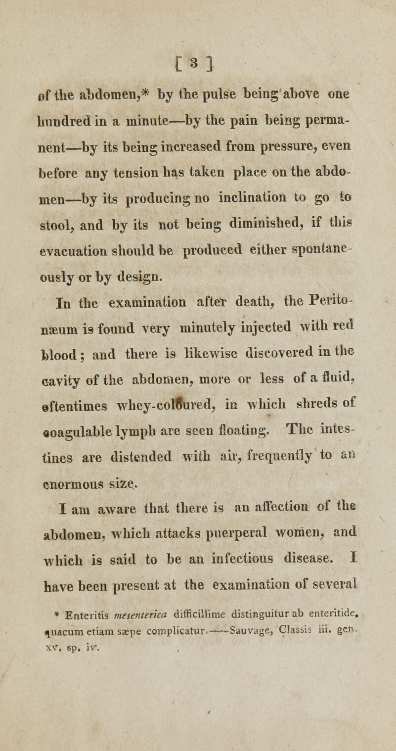 [3] of the abdomen,* by the pulse being above one hundred in a minute—by the pain being perma- nent—by its being increased from pressure, even before any tension has taken place on the abdo- men—by its producing no inclination to go to stool, and by its not being diminished, if this evacuation should be produced either spontanea ously or by design. In the examination after death, the Perito nseum is found very minutely injected with red blood; and there is likewise discovered in the cavity of the abdomen, more or less of a fluid, oftentimes whey-coloured, in which shreds of aoagulable lymph are seen floating. The intes- tines are distended with air, frequently to an enormous size. I am aware that there is an affection of the abdomen, which attacks puerperal women, and which is said to be an infectious disease. I have been present at the examination of several * Enteritis mesenterica difficillime distinguitur ab enteritide, qnacum etiam saepe complicatur. Sauvage, Glassis iii. gen. xv, sp. iv\