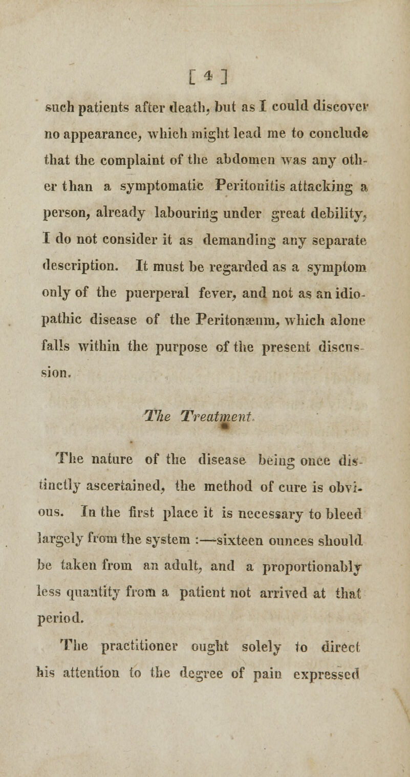 [*] such patients after death, but as I could discover no appearance, which might lead me to conclude that the complaint of the abdomen was any oth- er than a symptomatic Peritonitis attacking a person, already labouring under great debility, I do not consider it as demanding any separate description. It must be regarded as a symptom only of the puerperal fever, and not as an idio- pathic disease of the Peritonaeum, which alone falls within the purpose of the present discus sion. The Treatment, The nature of the disease being once dis- tinctly ascertained, the method of cure is obvi- ous. In the first place it is necessary to bleed largely from the system :—sixteen ounces should be taken from an adult, and a proportion ably less quantity from a patient not arrived at that period. The practitioner ought solely to direct his attention to the degree of pain expressed