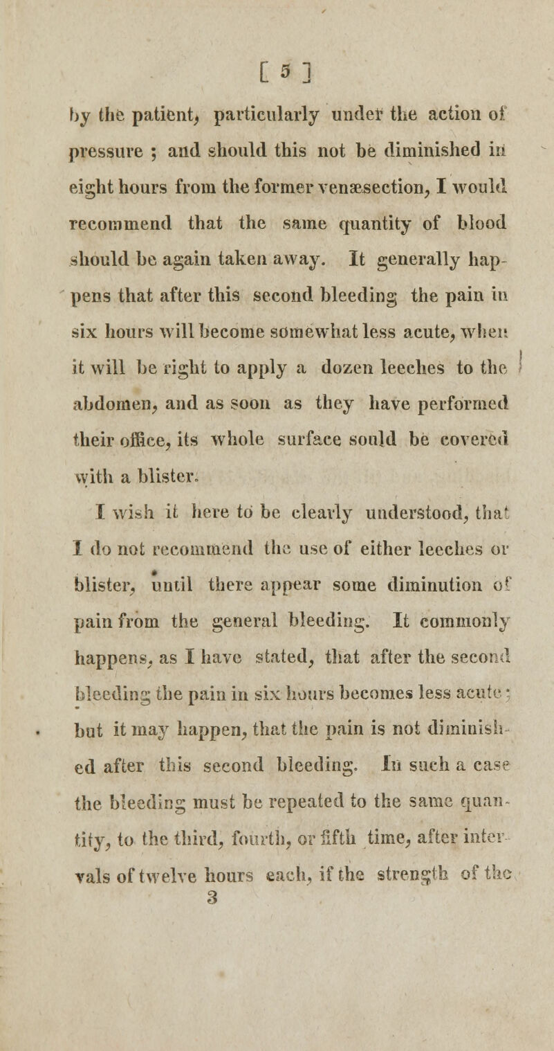 [3] by the patient, particularly under the action of pressure ; and should this not be diminished in eight hours from the former venisection, I would recommend that the same quantity of blood should be again taken away. It generally hap- pens that after this second bleeding the pain in six hours will become somewhat less acute, when it will be right to apply a dozen leeches to the t abdomen, and as soon as they have performed their office, its whole surface sould be covered with a blister- I wish it here to be clearly understood, tha' I do not recommend the use of either leeches or blister, until there appear some diminution Of pain from the general bleeding. It commonly happens, as I have stated, that after the second bleeding the pain in six hours becomes less acute; but it may happen, that the pain is not diminish- ed after this second bleeding. In such a case the bleeding must be repeated to the same quan- tity, to the third, fourth, or fifth time, after inter vals of twelve hours each, if the strength of the 3