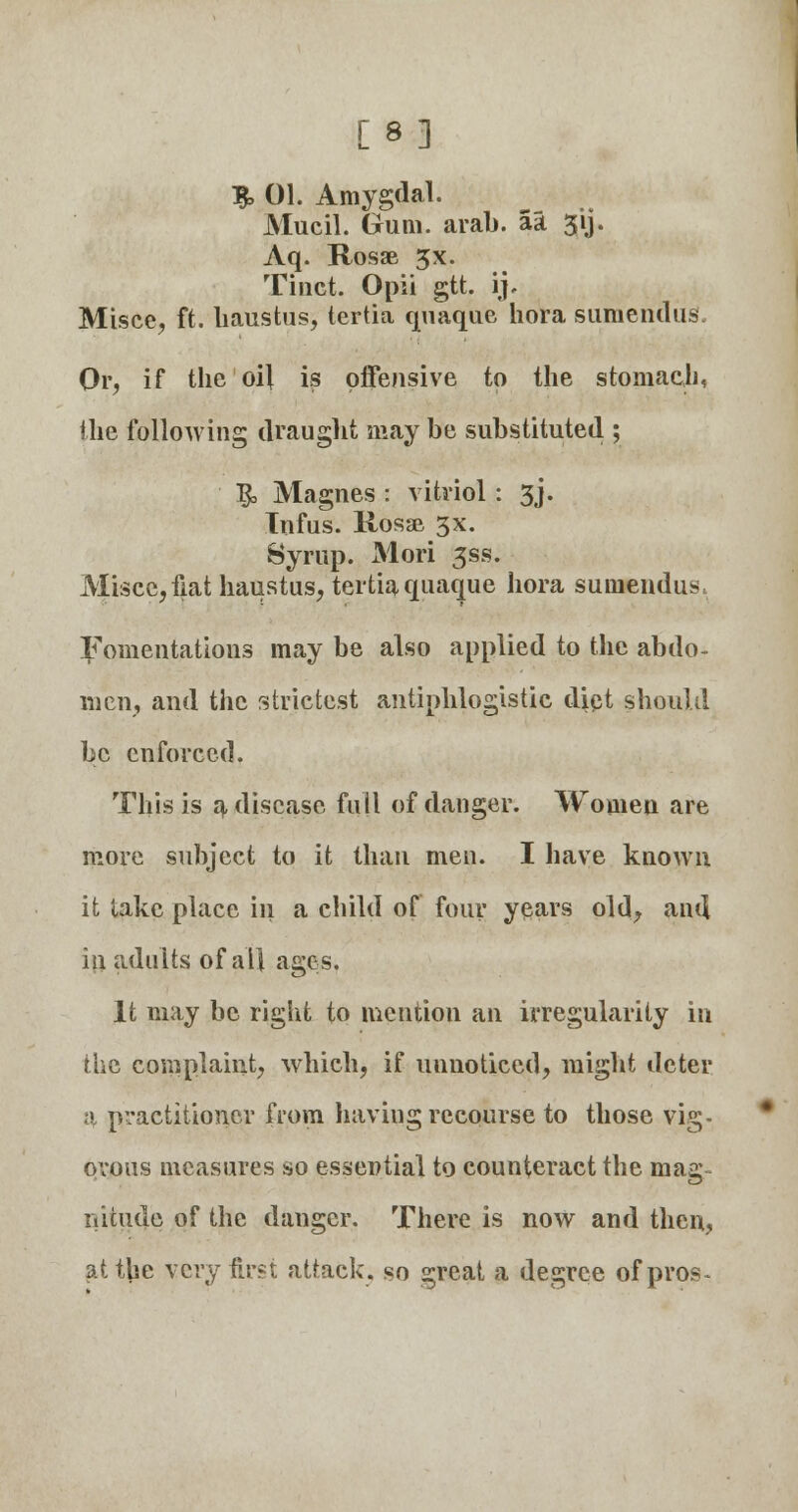 [8] T$> 01. Amygdal. Mucil. Gum. arab. aa 3'ij. Aq. Rosae 3x. Tiiict. Opii gtt. ij. Misce, ft. haustus, tertia quaque hora siimendus. Or, if the oil is offensive to the stomach, the following draught may be substituted ; T^ Magnes : vitriol : 3J. Infus. Rosae 3x. Syrup. Mori gss. Miscc, fiat haustus, tertia quaque hora suinendus. Fomentations may be also applied to the abdo- men, and the strictest antiphlogistic diet should be enforced. This is a disease full of danger. Women are more subject to it than men. I have known it lake place hi a child of four years old, and in adults of all ages. It may be right to mention an irregularity in the complaint, which, if unnoticed, might deter a practitioner from having recourse to those vig- orous measures so essential to counteract the mag iiitude of the danger. There is now and then, at the very first attack, so great a degree of pros-