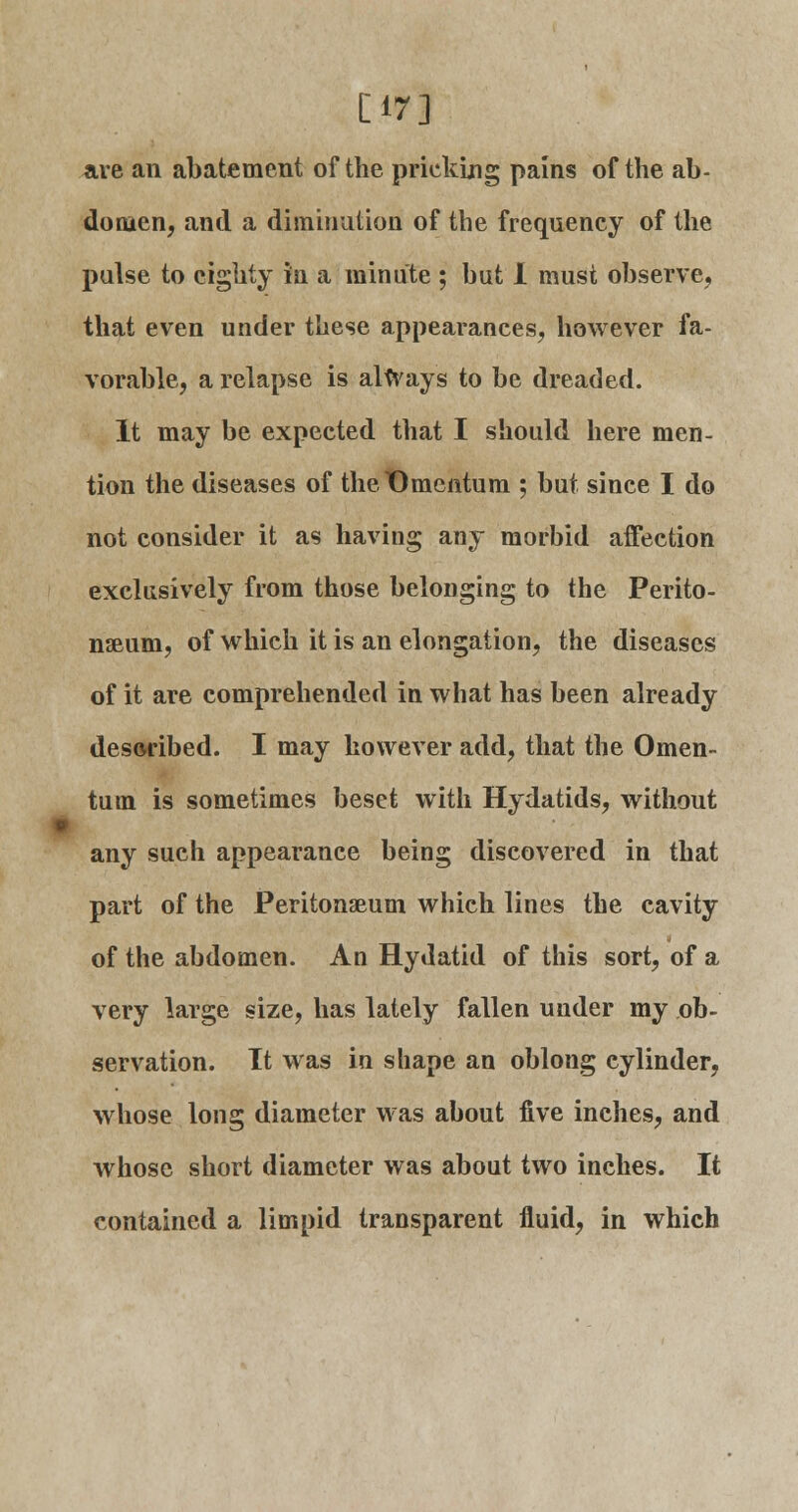 [17] are an abatement of the pricking pains of the ab- domen, and a diminution of the frequency of the pulse to eighty in a minute ; but I must observe, that even under these appearances, however fa- vorable, a relapse is always to be dreaded. It may be expected that I should here men- tion the diseases of theDmentum ; but since I do not consider it as having any morbid affection exclusively from those belonging to the Perito- naeum, of which it is an elongation, the diseases of it are comprehended in what has been already described. I may however add, that the Omen- tum is sometimes beset with Hydatids, without any such appearance being discovered in that part of the Peritonaeum which lines the cavity of the abdomen. An Hydatid of this sort, of a very large size, has lately fallen under my ob- servation. It was in shape an oblong cylinder, whose long diameter was about five inches, and whose short diameter was about two inches. It contained a limpid transparent fluid, in which