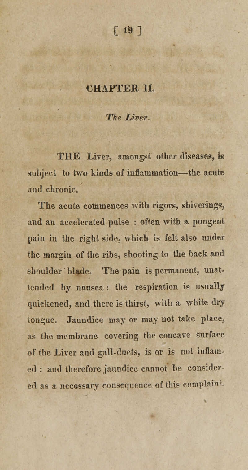 E «] CHAPTER II. The Liver. THE Liver, amongst other diseases, is subject to two kinds of inflammation—the acute and chronic. The acute commences with rigors, shiverings, and an accelerated pulse : often with a pungent pain in the right side, which is felt also under the margin of the ribs, shooting to the back and shoulder blade. The pain is permanent, unat- tended by nausea : the respiration is usually quickened, and there is thirst, with a white dry tongue. Jaundice may or may not take place, as the membrane covering the concave surface of the Liver and gall-ducts, is or is not inflam- ed : and therefore jaundice cannot be consider ed as a necessary consequence of this complaint