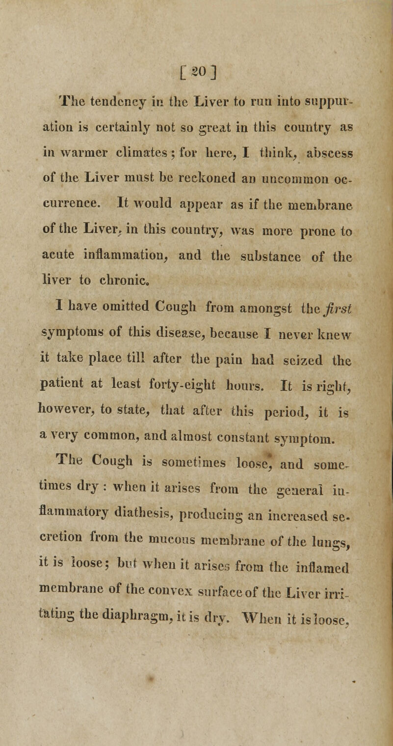 [30] The tendency in the Liver to run into suppur- ation is certainly not so great in this country as in warmer climates ; for here, I think, abscess of the Liver must be reckoned an uncommon oc- currence. It would appear as if the membrane of the Liver, in this country, was more prone to acute inflammation, and the substance of the liver to chronic. I have omitted Cough from amongst the first symptoms of this disease, because I never knew it take place till after the pain had seized the patient at least forty-eight hours. It is right, however, to state, that after this period, it is a very common, and almost constant symptom. The Cough is sometimes loose* and some- times dry : when it arises from the general in- flammatory diathesis, producing an increased se- cretion from the mucous membrane of the luncs. it is loose; but when it arises from the inflamed membrane of the convex surface of the Liver irri- tating the diaphragm, it is dry. When it is loose,