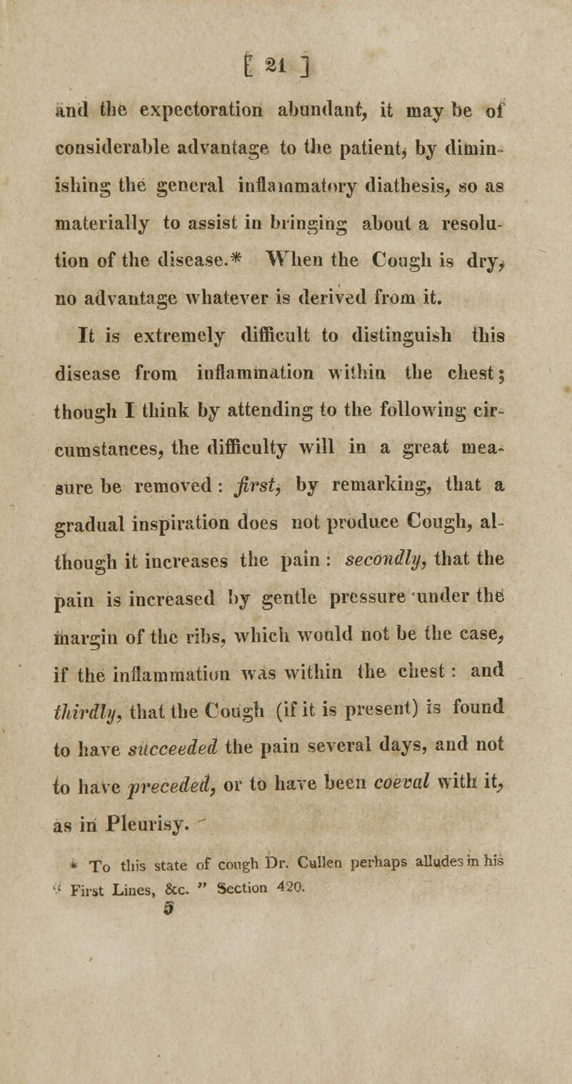 and the expectoration abundant, it may be of considerable advantage to the patientj by dimin- ishing the general inflammatory diathesis, so as materially to assist in bringing about a resolu- tion of the disease.* When the Cough is dry^ no advantage whatever is derived from it. It is extremely difficult to distinguish this disease from inflammation within the chest; though I think by attending to the following cir- cumstances, the difficulty will in a great mea- sure be removed: first, by remarking, that a gradual inspiration does not produce Cough, al- though it increases the pain : secondly, that the pain is increased by gentle pressure under the margin of the ribs, which would not be the ease, if the inflammation was within the chest: and thirdly, that the Cough (if it is present) is found to have succeeded the pain several days, and not to have preceded, or to have been coeval with it, as in Pleurisy, t * To this state of cough Dr. Cullen perhaps alludes m his  First Lines, &c.  Section 420.