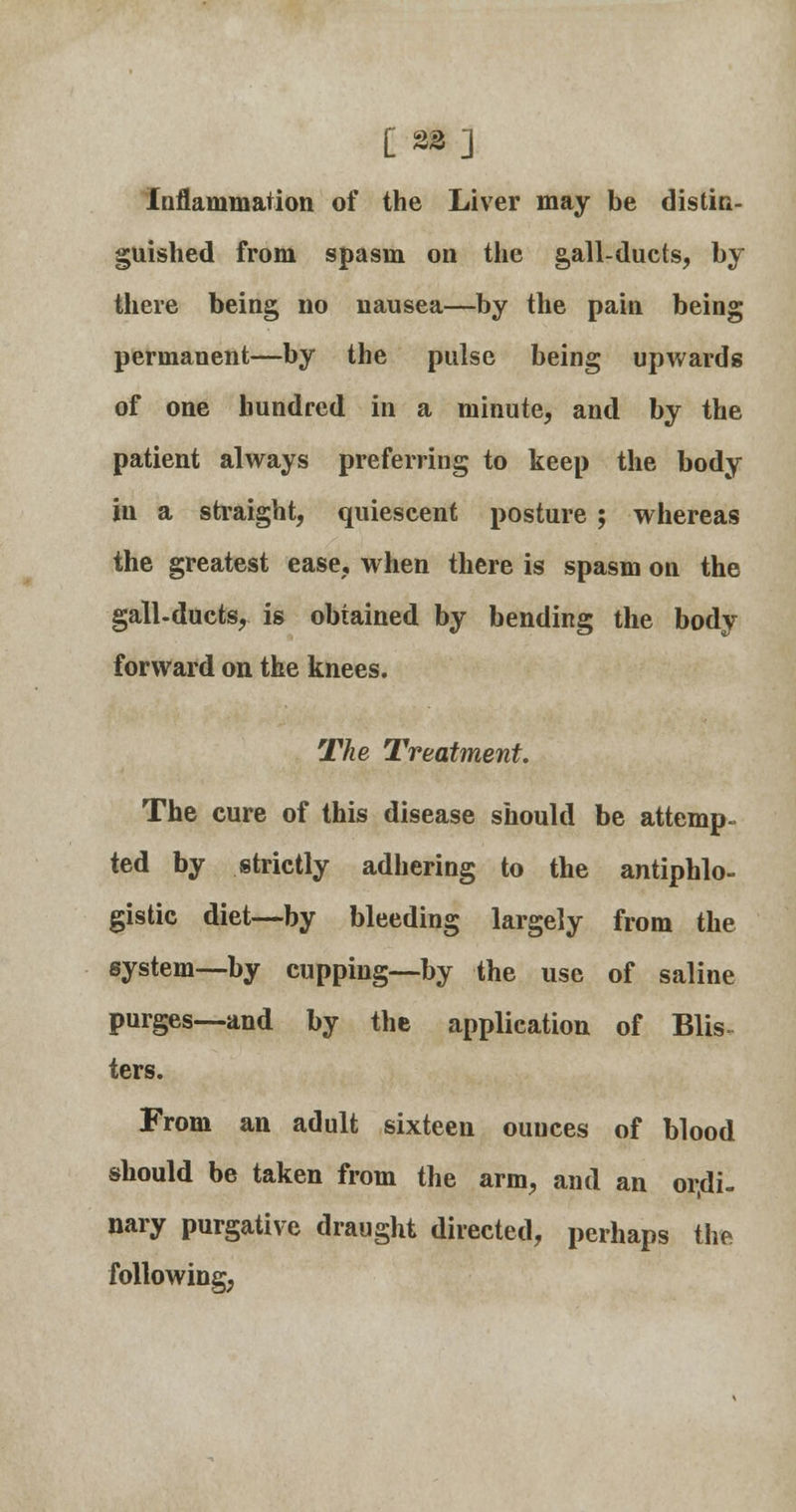 Inflammation of the Liver may be distin- guished from spasm on the gall-ducts, by there being no nausea—by the pain being permanent—by the pulse being upwards of one hundred in a minute, and by the patient always preferring to keep the body in a straight, quiescent posture ; whereas the greatest ease, when there is spasm on the gall-ducts, is obtained by bending the body forward on the knees. The Treatment. The cure of this disease should be attemp- ted by strictly adhering to the antiphlo- gistic diet—by bleeding largely from the system—by cupping—by the use of saline purges—and by the application of Blis- ters. From an adult sixteen ouuces of blood should be taken from the arm, and an ordi- nary purgative draught directed, perhaps the following,