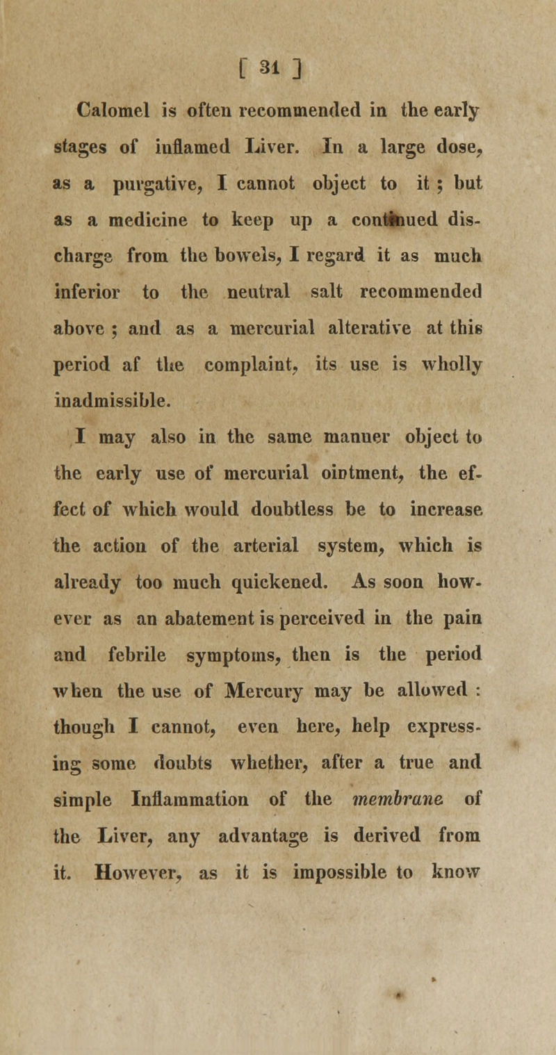 Calomel is often recommended in the early stages of inflamed Liver. In a large dose, as a purgative, I cannot object to it ; but as a medicine to keep up a continued dis- charge from the bowels, I regard it as much inferior to the neutral salt recommended above ; and as a mercurial alterative at this period af the complaint, its use is wholly inadmissible. I may also in the same manuer object to the early use of mercurial ointment, the ef- fect of which would doubtless be to increase the action of the arterial system, which is already too much quickened. As soon how- ever as an abatement is perceived in the pain and febrile symptoms, then is the period when the use of Mercury may be allowed : though I cannot, even here, help express- ing some doubts whether, after a true and simple Inflammation of the membrane of the Liver, any advantage is derived from it. However, as it is impossible to know