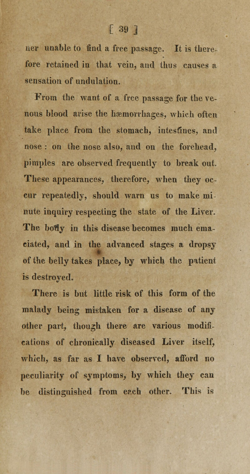 [ 39] ner unable to find a free passage. It is there- fore retained in that vein, and thus causes a sensation of undulation. From the want of a free passage for the ve- nous blood arise the haemorrhages, which often take place from the stomach, intestines, and nose : on the nose also, and on the forehead, pimples are observed frequently to break out. These appearances, therefore, when they oc- cur repeatedly, should warn us to make mi nute inquiry respecting the state of the Liver. The botly in this disease becomes much ema- ciated, and in the advanced stages a dropsy of the belly takes place, by which the patient is destroyed. There is but little risk of this form of the malady being mistaken for a disease of any other part, though there are various modifi- cations of chronically diseased Liver itself, which, as far as I have observed, afford no peculiarity of symptoms, by which they can be distinguished from each other. This is