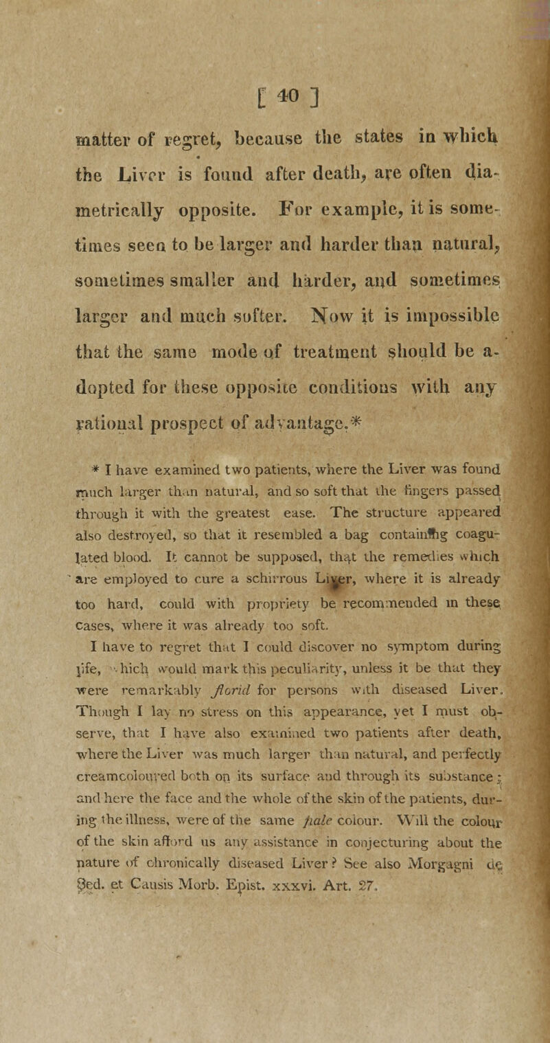 [40] matter of regret, because the states in which the Liver is found after death, are often dia- metrically opposite. For example, it is some- times seen to he larger and harder than natural, sometimes smaller and harder, and sometimes larger and much softer. Now it is impossible that the same mode of treatment should be a- dopted for these opposite conditions with any rational prospect of advantage.* * I have examined two patients, where the Liver was found much larger than natural, and so soft that ihe fingers passed through it with the greatest ease. The structure appeared also destroyed, so that it resembled a bag containing coagu- lated blood. It cannot be supposed, that the remedies which are employed to cure a schirrous Livpr, where it is already too hard, could with propriety be recommended in these cases, where it was already too soft. I have to regret that I could discover no symptom during rife, hich would mark, this peculiarity, unless it be that they were remarkably Jlcrid for persons with diseased Liver. Though I lay no stress on this appearance, yet I must ob- serve, that I have also examined two patients after death, where the Liver was much larger than natural, and perfectly creamcoioureel both on its surface and through its suostance : and here the face and the whole of the skin of the patients, dur- ing ihe illness, were of the same pale colour. Will the colour of the skin afford us any assistance in conjecturing about the nature of chronically diseased Liver ? See also Morgagni de. $ed. et Causis Morb. Epist. xxxvi. Art. 27.