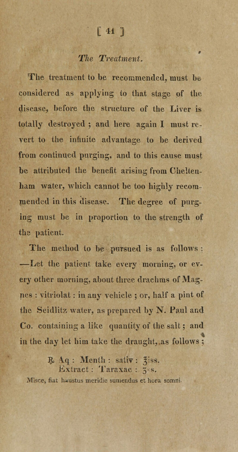 t The Treatment. The treatment to be recommended, must bt> considered as applying to that stage of the disease, before the structure of the Liver is totally destroyed ; and here again I must re- vert to the infinite advantage to be derived from continued purging, and to this cause must be attributed the benefit arising from Chelten- ham water, which cannot be too highly recom- mended in this disease. The degree of purg- ing must be in proportion to the strength of the patient The method to be pursued is as follows : —Let the patient take every morning, or ev- ery other morning, about three drachms of Mag- nes : vitriolat: in any vehicle ; or, half a pint of the Seidlitz water, as prepared by N. Paul and Co. containing a like quantity of the salt; and in the day let him take the draught, .as follows ; 3£> kq : Menth : sattv : ^iss. Extract : Taraxac : 5 s. Misce, fiat haustus meridie suniendus et hora somni