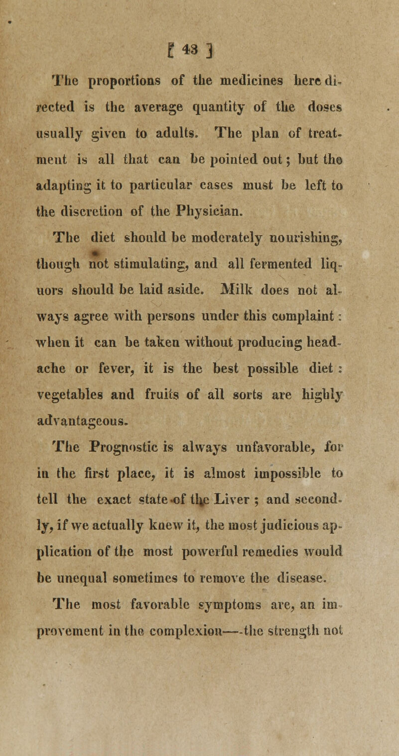 £43] The proportions of the medicines here di- rected is the average quantity of the doses usually given to adults. The plan of treat- ment is all that can be pointed out; but the adapting it to particular cases must be left to the discretion of the Physician. The diet should be moderately nourishing, though not stimulating, and all fermented liq- uors should be laid aside. Milk does not al- ways agree with persons under this complaint: when it can be taken without producing head- ache or fever, it is the best possible diet : vegetables and fruits of all sorts are highly advantageous- The Prognostic is always unfavorable, for in the first place, it is almost impossible to tell the exact state *of tlje Liver ; and second- ly, if we actually knew it, the most judicious ap- plication of the most powerful remedies would be unequal sometimes to remove the disease. The most favorable symptoms are, an im- provement in the complexion—the strength not