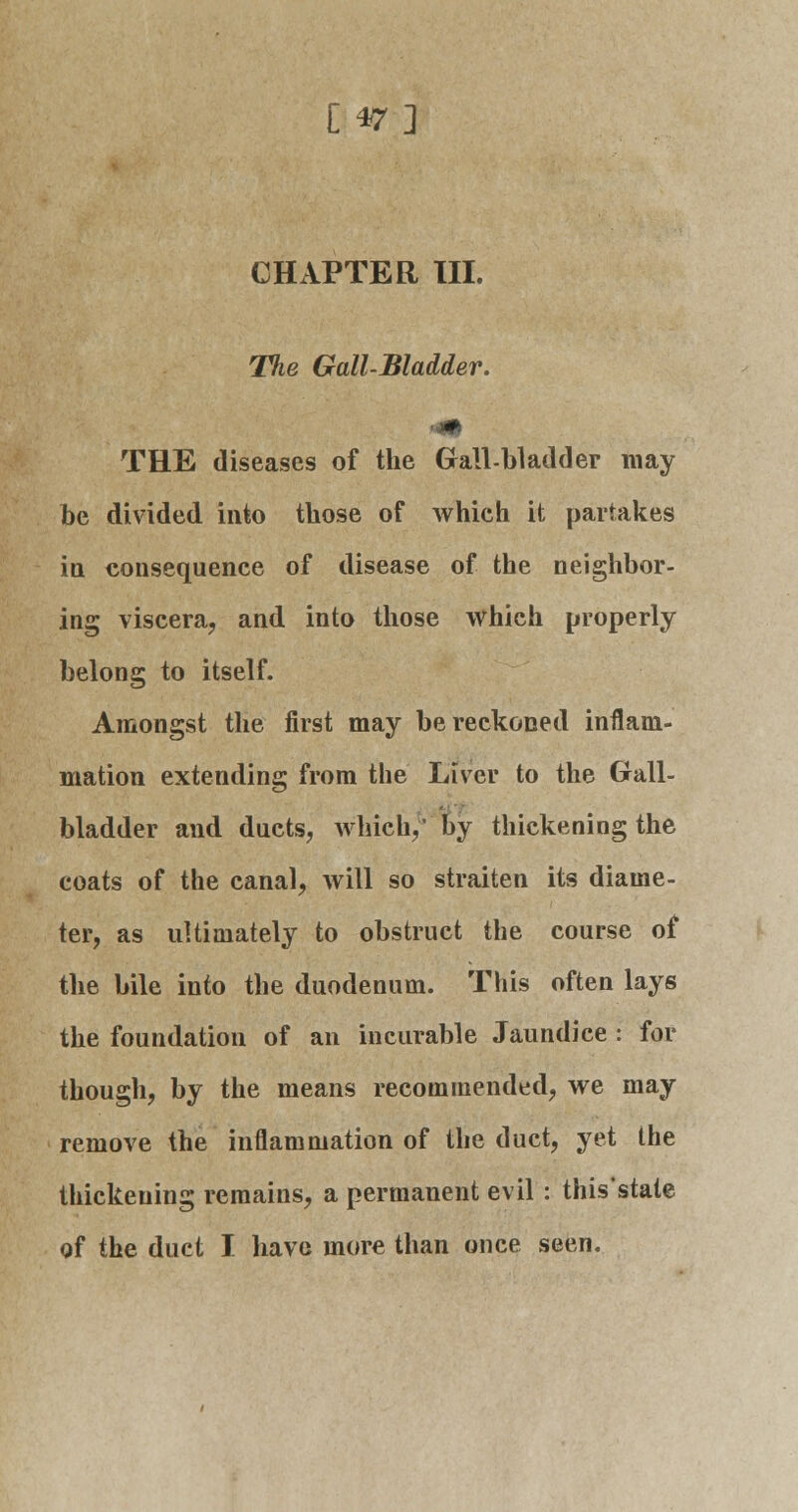 £47] CHAPTER III. The Gall-Bladder. THE diseases of the Gall-bladder may be divided into those of which it partakes in consequence of disease of the neighbor- ing viscera, and into those which properly belong to itself. Amongst the first may be reckoned inflam- mation extending from the Liver to the Gall- bladder and ducts, which,' by thickening the coats of the canal, will so straiten its diame- ter, as ultimately to obstruct the course of the bile into the duodenum. This often lays the foundation of an incurable Jaundice : for though, by the means recommended, we may remove the inflammation of the duct, yet the thickening remains, a permanent evil : this'state of the duct I have more than once seen.