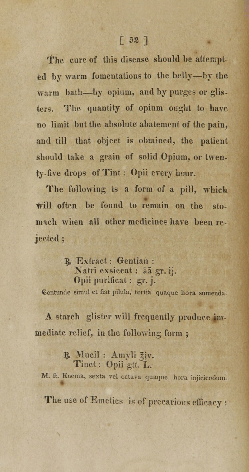 [ 52] The cure of this disease should be attempt ed by warm fomentations to the belly—by the warm bath—by opium, and by purges or glis- ters. The quantity of opium ought to have no limit but the absolute abatement of the pain, and till that object is obtained, the patient should take a grain of solid Opium, or twen- ty-five drops of Tint: Opii every hour. The following is a form of a pill, which will often be found to remain on the sto- mach when all other medicines have been re- jected ; 5> Extract: Gentian : Natri exsiccat : aa gr. ij. Opii purlticat: gr. j. Contuncle simul et fiat pilula, tertia quaque hora sumenda. A starch glister will frequently produce im- mediate relief, in the following form ; I£> Mucil : Amyli ^iv. Tinct: Opii gtt. L. M. ft. Enema, sexta vel octava quaque hora injiciendum. The use of Emetics is of precarious efficacy :