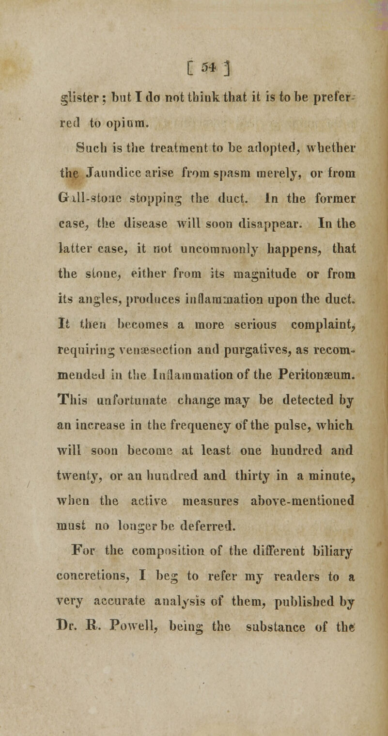 [ $*-] glister; but I da not think that it is to be prefer- red to opium. Such is the treatment to be adopted, whether the Jaundice arise from spasm merely, or from Gill-sto:ic stopping the duct. In the former case, the disease will soon disappear. In the latter case, it not uncommonly happens, that the stone, either from its magnitude or from its angles, produces inflammation upon the duct. It then becomes a more serious complaint, requiring venisection and purgatives, as recom- mended in the Inflammation of the Peritonaeum. This unfortunate change may be detected by an increase in the frequency of the pulse, which will soon become at least one hundred and twenty, or an hundred and thirty in a minute, when the active measures above-mentioned must no longer be deferred. For the composition of the different biliary concretions, I beg to refer my readers to a very accurate analysis of them, published by Dr. R. Powell, being the substance of the